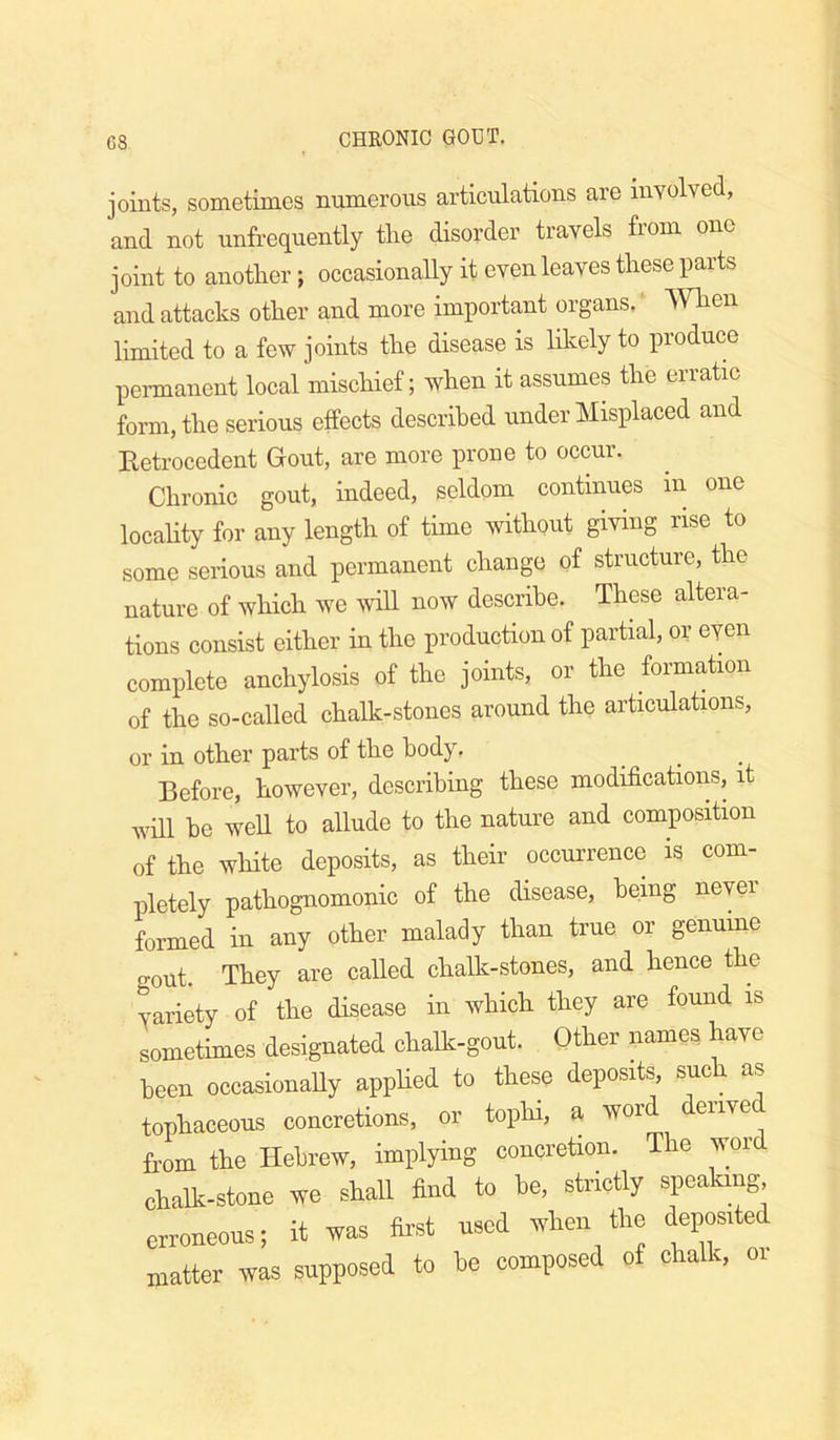 C8 joints, sometimes numerous articulations are involved, and not unfrequently the disorder travels from one joint to another; occasionally it even leaves these parts and attacks other and more important organs. When limited to a few joints the disease is likely to produce permanent local mischief; when it assumes the erratic form, the serious effects described under Misplaced and Retrocedent Grout, are more prone to occur. Chronic gout, indeed, seldom continues m one locality for any length of time without giving rise to some serious and permanent change of structure, the nature of which we \vill now describe. These altera- tions consist either in the production of partial, or even complete anchylosis of the joints, or the formation of the so-called chalk-stones around the articulations, or in other parts of the body. Before, however, describing these modifications, it will he well to allude to the nature and composition of the white deposits, as their occurrence is com- pletely pathognomonic of the disease, being never formed in any other malady than true or genuine gout. They are called chalk-stones, and hence the variety of the disease in which they are found is sometimes designated chalk-gout. Other names have been occasionaUy appHed to these deposits, such as tophaceous concretions, or tophi, a word derived Rom the Hebrew, implying concretion. The word chalk-stone we shall find to he, strictly spealang erroneous; it was first used when the deposited matter was supposed to he composed of chalk, or