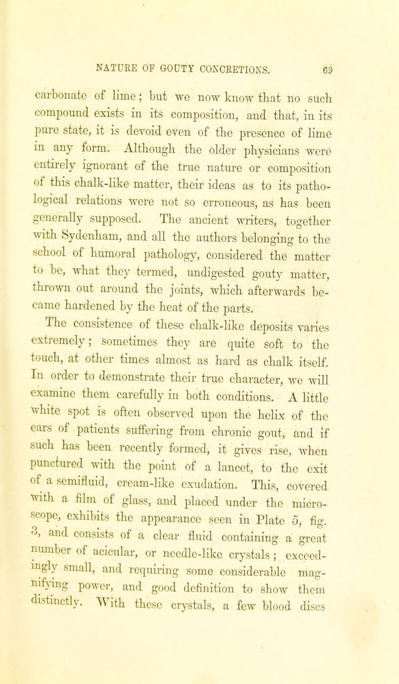 carbonate of lime; but we now know that no such compound exists in its composition, and that, in its pure state, it is devoid even of the presence of lime in any form. Although the older jjhysicians were entirely ignorant of the true nature or composition of this chalk-like matter, their ideas as to its patho- logical relations were not so erroneous, as has been generally supposed. The ancient writers, together with Sydenham, and all the authors belonging to the school of humoral pathology, considered the matter to be, what they termed, undigested gouty matter, thrown out around the joints, which afterwards be- came hardened by the heat of the parts. The consistence of these chalk-hke deposits varies extremely; sometimes they are quite soft to the touch, at other times almost as hard as chalk itself. In order to demonstrate their true character, we will examine them carefully in both conditions. A little white spot is often observed upon the helix of the ears of patients suffering from chronic gout, and if such has been recently formed, it gives rise, when punctured with the point of a lancet, to the exit of a semifluid, cream-hke exudation. This, covered with a film of glass, and placed under the micro- scope, exhibits the appearance seen in Plate 5, fig. 3, and consists of a clear fluid containing a great number of acicular, or needle-like crystals ; exceed- ingly small, and requiring some considerable mag- nifying power, and good definition to show them distinctly. With these crystals, a few blood discs