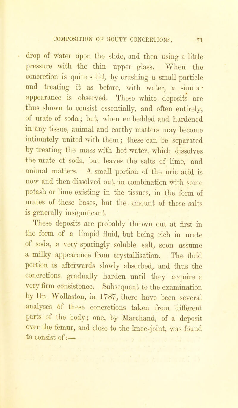 drop of water upon the slide, and then using a little pressure with the thin upper glass. When the concretion is quite solid, hy crushing a small particle and treating it as before, with water, a similar appearance is observed. These white deposits are thus shown to consist essentialljq and often entirely, of urate of soda; but, when embedded and hardened in any tissue, animal and earthy matters may become intimately united with them; these can be separated hy treating the mass Avith hot water, which dissolves the m-ate of soda, hut leaves the salts of lime, and animal matters. A small portion of the uric acid is now and then dissolved out, in combination with some potash or lime existing in the tissues, in the form of urates of these bases, but the amount of these salts is generally insignificant. These deposits are probably thrown out at first in the form of a limpid fluid, hut being rich in urate of soda, a very sparingly soluble salt, soon assume a milky appearance from crystallisation. The fluid portion is afterwards slowly absorbed, and thus the concretions gradually harden until they acquire a very firm consistence. Subsequent to the examination by Dr. Wollaston, in 1787, there have been se\eral analyses of these concretions taken from different parts of the body; one, by Marchand, of a deposit over the femur, and close to the knee-joint, was found to consist of:—