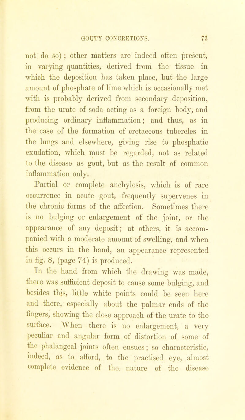 not do so); other matters are indeed often present, in varpng quantities, derived from the tissue in which the deposition has taken jdace, hut the large amount of phosphate of lime which is occasionally met vdth is probably derived from secondary deposition, from the urate of soda acting as a foreign body, and producing ordinary inflammation; and thus, as in the case of the formation of cretaceous tubercles in the lungs and elsewhere, giving rise to phosphatic exudation, which must he regarded, not as related to the disease as gout, hut as the result of common inflammation only. Partial or complete anchylosis, which is of rare occurrence in acute gout, frequently supervenes in the chronic forms of the afiection. Sometimes there is no bulging or enlargement of the joint, or the appearance of any deposit; at others, it is accom- panied with a moderate amount' of swelling, and when this occurs in the hand, an appearance represented in fig. 8, (page 74) is produced. In the hand from which the drawing was made, there was sufficient deposit to cause some bulging, and besides this, little white points could be seen here and there, especially about the palmar ends of the fingers, showing the close approach of the urate to the surface. When there is no enlargement, a very pecuHar and angular form of distortion of some of the phalangeal joints often ensues; so characteristic, indeed, as to afford, to the practised eye, almost complete evidence of the, nature of the disease