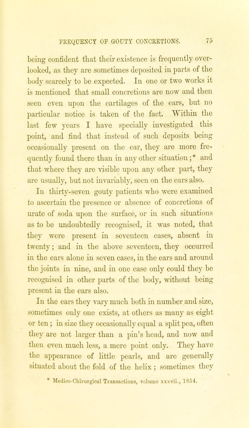 being confident that their existence is frequently over- looked, as they are sometimes deposited in parts of the body scarcely to he expected. In one or two works it is mentioned that small concretions are now and then seen even upon the cartilages of the ears, but no particular notice is taken of the fact. Within the last few years I have specially investigated this point, and find that instead of such deposits being occasionally present on the ear, they are more fre- quently found there than in any other situation ;* and that where they are visible upon any other part, they are usually, hut not invariabljq seen on the ears also. In thirty-seven gouty patients who were examined to ascertain the presence or absence of concretions of urate of soda upon the surface, or in such situations as to be undoubtedly recognised, it was noted, that they were present in seventeen cases, absent in twenty; and in the above seventeen, they occurred in the ears alone in seven cases, in the ears and around the joints in nine, and in one case only could they be recognised in other parts of the body, vdthout being present in the ears also. In the ears they vary much both in number and size, sometimes only one exists, at others as many as eight or ten ; in size they occasionally equal a split pea, often they are not larger than a pin’s head, and now and then even much less, a mere point only. They have the appearance of little pearls, and are generally situated about the fold of the helix ; sometimes they * Medico-Chirurgical Transactions, volume .vxxvii., 1854.