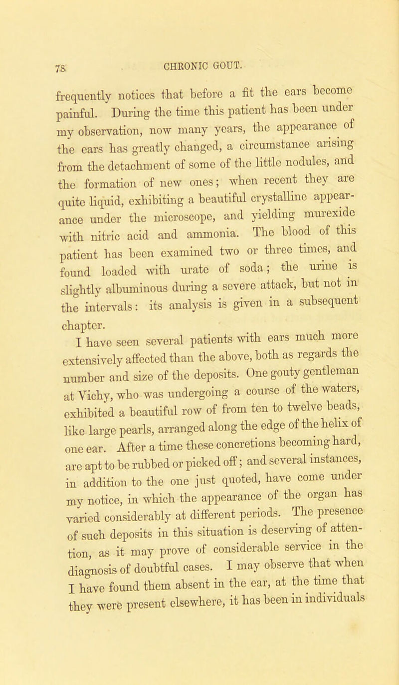 7S frequently notices that before a fit the ears become painful. During the time this patient has been under my observation, now many years, the appearance^ of the ears has greatly changed, a circumstance arising from the detachment of some of the little nodules, and the formation of new ones; when recent they are quite liquid, exhibiting a beautiful crystalline appear- ance under the microscope, and yielding murexide mth nitric acid and ammonia. The blood of this patient has been examined two or three times, and found loaded with urate of soda; the urine is slightly albuminous during a severe attack, hut not in the intervals: its analysis is given in a subsequent chapter. I have seen several patients with ears much more extensively affected than the above, both as regards the number and size of the deposits. One gouty gentleman at Vichy, who was undergoing a course of the waters, exhibited a beautiful row of from ten to twelve heads, like large pearls, arranged along the edge of the helix of one ear. After a time these concretions becoming hard, are apt to be nibbed or picked off; and several instances, in addition to the one just quoted, have come under my notice, in which the appearance of the organ has varied considerably at different periods. The presence of such deposits in this situation is deserving of atten- tion, as it may prove of considerable service in the dia^osis of doubtful cases. I may observe that when I have found them absent in the ear, at the time that they were present elsewhere, it has been in individuals