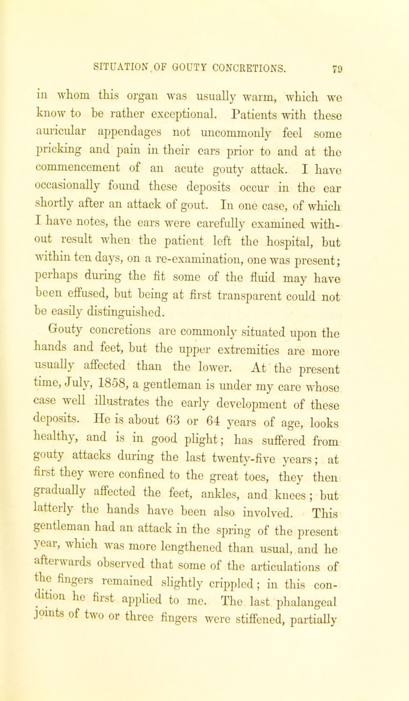 in whom this organ was usually warm, which we know to be rather exceptional. Patients with these am’icular appendages not uncommonly feel some pricking and pain in their ears prior to and at the commencement of an acute gouty attack. I have occasionally found these deposits occur in the ear shortly after an attack of gout. In one case, of which I have notes, the ears were carefully examined with- out result when the patient left the hospital, but within ten days, on a re-examination, one was present; perhaps during the fit some of the fluid may have been effused, but being at first transparent could not be easily distinguished. Gouty concretions arc commonly situated upon the hands and feet, but the upper extremities are more usually affected than the lower. At the present time, July, 1858, a gentleman is under my care whose case well illustrates the early development of these deposits. He is about 63 or 64 years of age, looks healthy, and is in good pHght; has suffered from gouty attacks during the last twenty-five years; at first they were confined to the great toes, they then gradually affected the feet, ankles, and knees ; but latterly the hands have been also involved. This gentleman had an attack in the spring of the present year, which was more lengthened than usual, and he afteiwards observed that some of the articulations of the fingers remained slightly crippled; in this con- dition he first applied to mo. The last phalangeal joints of two or three fingers were stiffened, partially