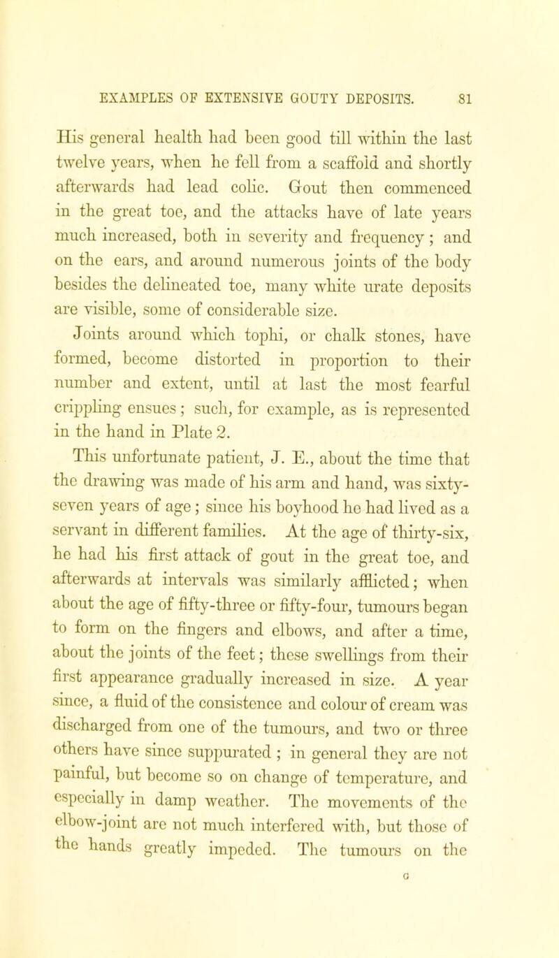 His general health had been good till within, the last twelve years, when he feU from a scaffold and shortly afterwards had lead coHc. Gout then commenced in the great toe, and the attacks have of late years much increased, both in severity and frequency; and on the ears, and around numerous joints of the body besides the delineated toe, many white urate deposits are visible, some of considerable size. Joints around which tophi, or chalk stones, have formed, become distorted in j^roportion to their number and extent, until at last the most fearful crippling ensues ; such, for example, as is represented in the hand in Plate 2. This unfortunate patient, J. E., about the time that the drawing was made of his arm and hand, was sixty- seven years of age; since his boyhood he had lived as a servant in different families. At the age of thirty-six, he had his first attack of gout in the great toe, and afterwards at intervals was similarly afflicted; when about the age of fifty-three or fifty-four, tumours began to form on the fingers and elbows, and after a time, about the joints of the feet; these swellings from their first appearance gradually increased in size. A year since, a fluid of the consistence and colour of cream was discharged from one of the tumours, and two or three others have since suppurated ; in general they are not painful, but become so on change of temperature, and especially in damp weather. The movements of the elbow-joint are not much interfered with, but those of the hands greatly impeded. Tlie tumours on the a