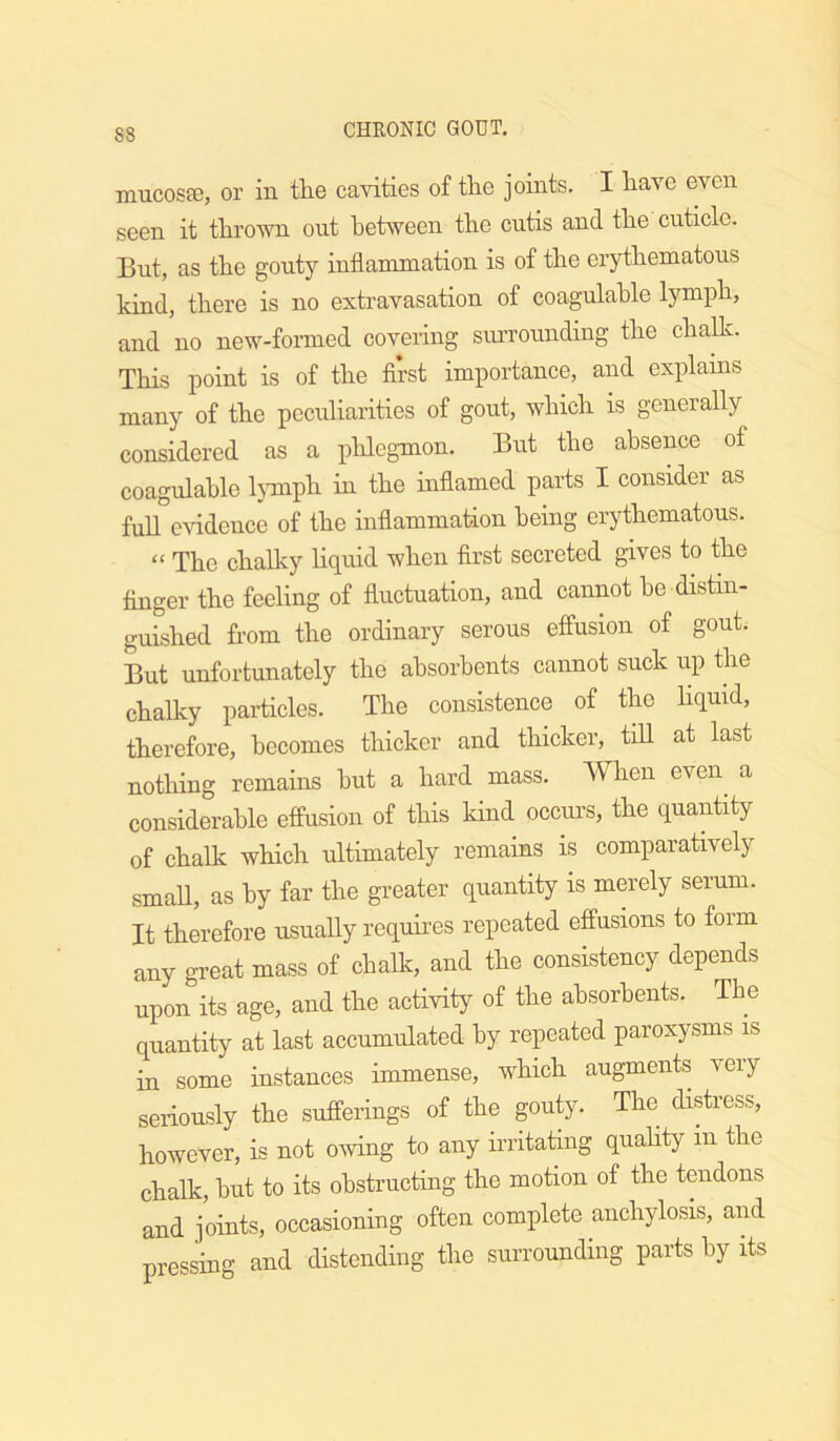 mucosse, or in the cavities of the joints. I have even seen it throvm out between the cutis and the cuticle. But, as the gouty inflammation is of the erythematous kind, there is no extravasation of coagulahle lymph, and no new-formed covering surrounding the chalk. This point is of the first importance, and explains many of the peculiarities of gout, which is generally considered as a phlegmon. But the absence of coagulable Ijonph in the inflamed parts I consider as full evidence of the inflammation being erythematons. “ The chaUcy hquid when first secreted gives to the finger the feeling of fluctuation, and cannot be distin- guished from the ordinary serous effusion of gout. But unfortunately the absorbents cannot snek up the chalky particles. The consistence of the hquid, therefore, becomes thicker and thicker, tiU at last nothing remains but a hard mass. When even^ a considerable effusion of this kind occurs, the quantity of chalk which ultimately remains is comparatively smaU, as by far the greater quantity is merely serum. It therefore usually requhes repeated effusions to form any gTeat mass of chalk, and the consistency depends upon its age, and the activity of the absorbents. Tbe quantity at last accumulated by repeated paroxysms is in some instances immense, which augments very seriously the sufferings of the gouty. The distress, however, is not owing to any irritating quahty in the chalk, but to its obstructing the motion of the tendons and joints, occasioning often complete anchylosis, and pressing and distending the surrounding parts by its