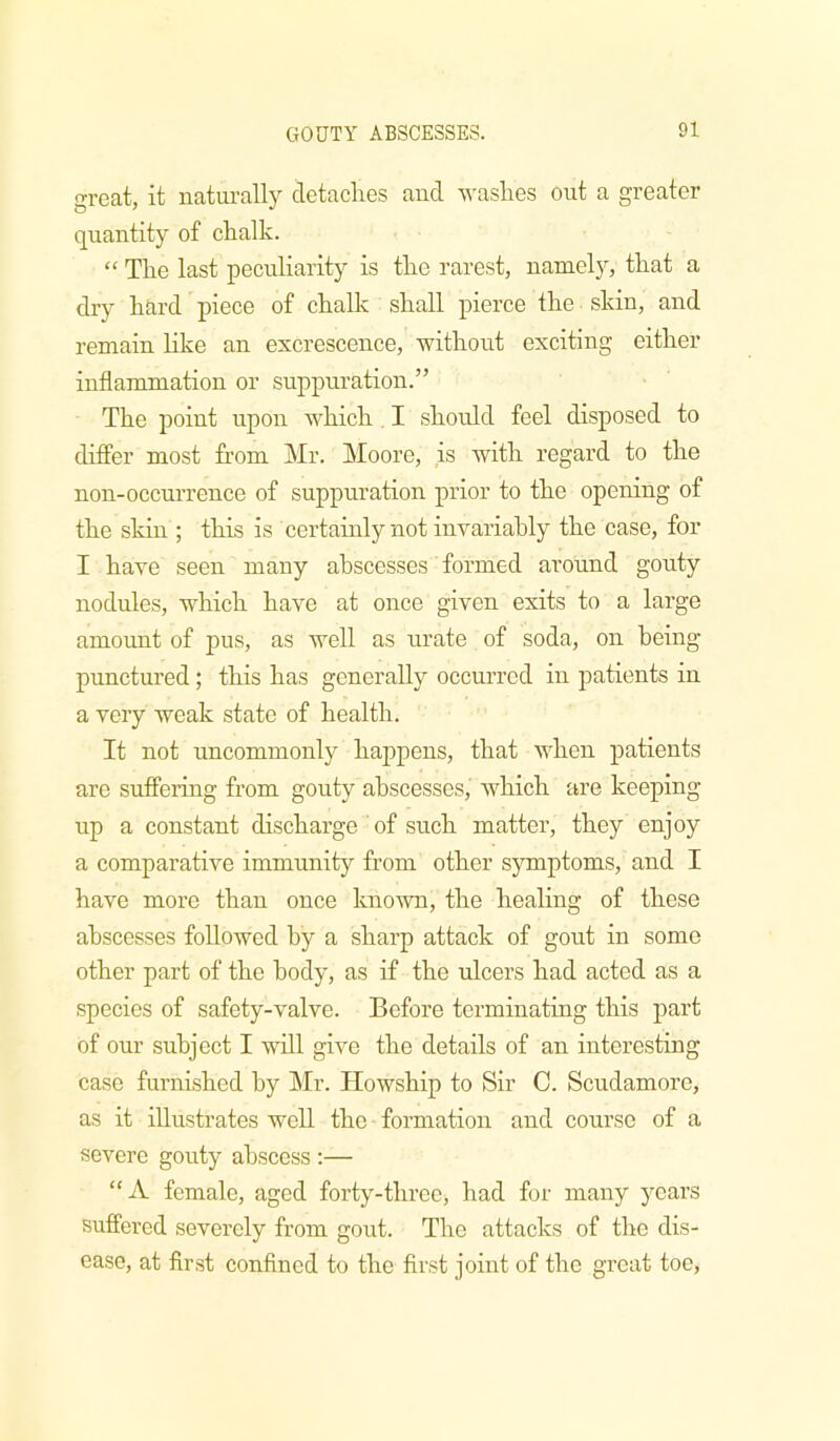 great, it naturally detaches and ■washes out a greater quantity of chalk. “ The last peculiarity is the rarest, namely, that a dry hard piece of chalk shall pierce the skin, and remain like an excrescence, -without exciting either inflammation or suppuration.” The point upon -which I should feel disposed to differ most fi’om Mr. Moore, is -with regard to the non-occurrence of suppuration prior to the opening of the skm ; this is certainly not invariably the case, for I have seen many abscesses formed around gouty nodules, -which have at once given exits to a large amount of pus, as well as urate of soda, on being punctured; this has generally occurred in patients in a very weak state of health. It not uncommonly happens, that when patients are suffering from gouty abscesses, which are keeping up a constant discharge of such matter, they enjoy a comparative immunity from other symptoms, and I have more than once kno-wn, the healing of these abscesses followed by a sharp attack of gout in some other part of the body, as if the ulcers had acted as a species of safety-valve. Before terminating this part of our subject I will give the details of an interesting case furnished by Mr. Howship to Sir C. Scudamore, as it illustrates well the formation and course of a severe gouty abscess :— “A female, aged forty-three, had for many years suffered severely from gout. The attacks of the dis- ease, at first confined to the first joint of the gveat toe.