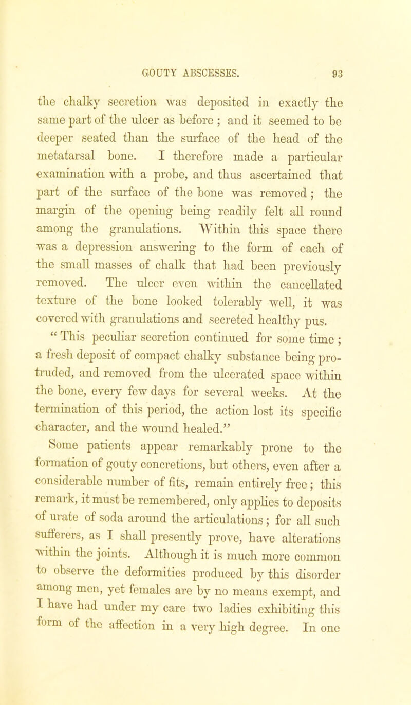 tlie chalky secretion was deposited in exactly the same part of the ulcer as before ; and it seemed to ho deeper seated than the surface of the head of the metatarsal bone. I therefore made a particular examination with a probe, and thus ascertained that part of the surface of the bone was removed; the margin of the opening being readily felt all round among the granulations. Within this space there was a depression answering to the form of each of the small masses of chalk that had been previously removed. The ulcer even vdthin the cancellated texture of the hone looked tolerably well, it was covered -with granulations and secreted healthy pus. “ This peculiar secretion continued for some time ; a fresh deposit of compact chalky substance being pro- truded, and removed from the ulcerated space within the hone, every few days for several weeks. At the termination of this period, the action lost its specific character, and the wound healed.” Some patients appear remarkably prone to the formation of gouty concretions, hut others, even after a considerable number of fits, remain entirely free; this remark, it must he remembered, only applies to deposits of urate of soda around the articulations ; for aU such sufferers, as I shall presently prove, have alterations within the joints. Although it is much more common to observe the deformities produced by this disorder among men, yet females are by no means exempt, and I have had under my care two ladies exhibiting this form of the affection in a very high degree. In one