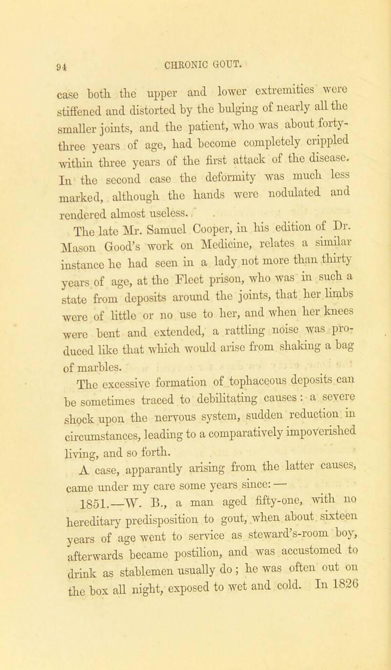 case botli tbe upper and lower extremities were stiffened and distorted by tbe bulging of nearly alltbe smaller joints, and tbe patient, wbo was about forty- tbree years of age, bad become completely crippled witbin three years of tbe first attack of tbe disease. In tbe second case tbe deformity was mucb less marked, . altbougb tbe bands were nodulated and rendered almost useless. Tbe late Mr. Samuel Cooper, in bis edition of Dr. Jilason Good’s work on Medicine, relates a similar instance be bad seen in a lady not more than tbirty years of age, at tbe Fleet prison, wbo was in sueb a state from deposits around tbe joints, that ber bmbs wore of bttle or no use to ber, and when ber knees were bent and extended, a rattbng noise was pro- duced bice that wbich would arise from sbaldng a bag of marbles. Tbe excessive formation of topbaceous deposits can be sometimes traced to debibtating causes: a severe shock upon tbe nervous system, sudden reduction in cu’cumstances, leading to a comparatively impoverished living, and so tortb. A case, apparantly arising from tbe latter causes, came under my care some years since: — 1851.—W. B., a man aged fifty-one, with no hereditary predisposition to gout, when about sixteen years of age went to service as steward’s-room boy, afterwards became postibon, and was accustomed to drink as stablemen usuaUy do; be was often out on tbe box aU night, exposed to wet and cold. In 1826