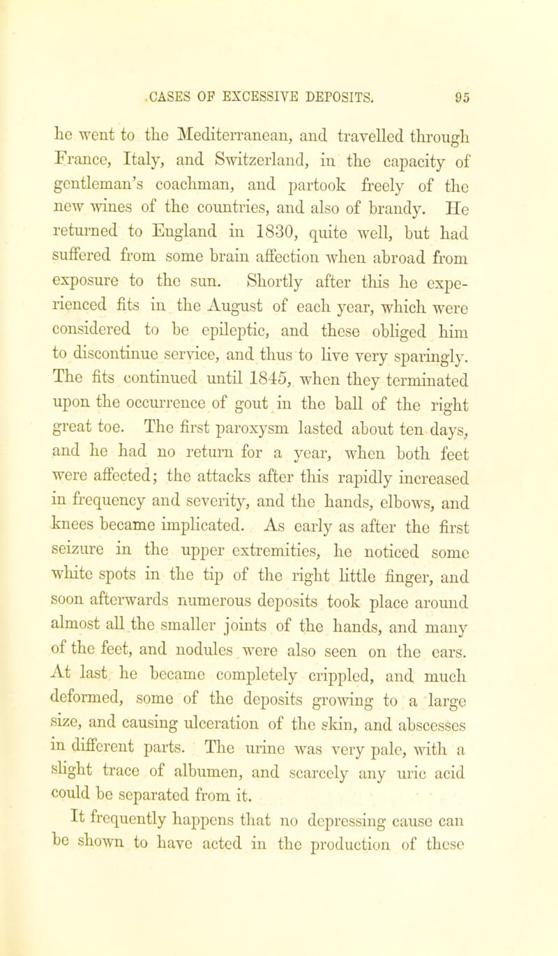 he went to the Mediterranean, and travelled through France, Italy, and Switzerland, in the capacity of gentleman’s coachman, and partook freely of the new wines of the countries, and also of hrandy. He returned to England in 1830, quite well, but had suffered from some brain affection Avhen abroad from exposure to the sun. Shortly after this he expe- rienced fits in the August of each year, which were considered to he epileptic, and these obliged him to discontinue service, and thus to live very sparingly. The fits continued until 1845, when they terminated upon the occim-euce of gout in the hall of the right great toe. The first paroxysm lasted about ten days, and he had no return for a year, when both feet were affected; the attacks after this rapidly increased in frequency and severity, and the hands, elbows, and knees became implicated. As early as after the first seizure in the upper extremities, he noticed some white spots in the tip of the right Httle finger, and soon afterwards numerous deposits took place around almost ah. the smaller joints of the hands, and many of the feet, and nodules were also seen on the ears. At last he became completely crippled, and much deformed, some of the deposits growing to a large size, and causing ulceration of the skin, and abscesses in different parts. The urine Avas very pale, A\dth a shght trace of albumen, and scarcely any uric acid could be separated from it. It frequently happens that no depressing cause can he shown to have acted in the production of these