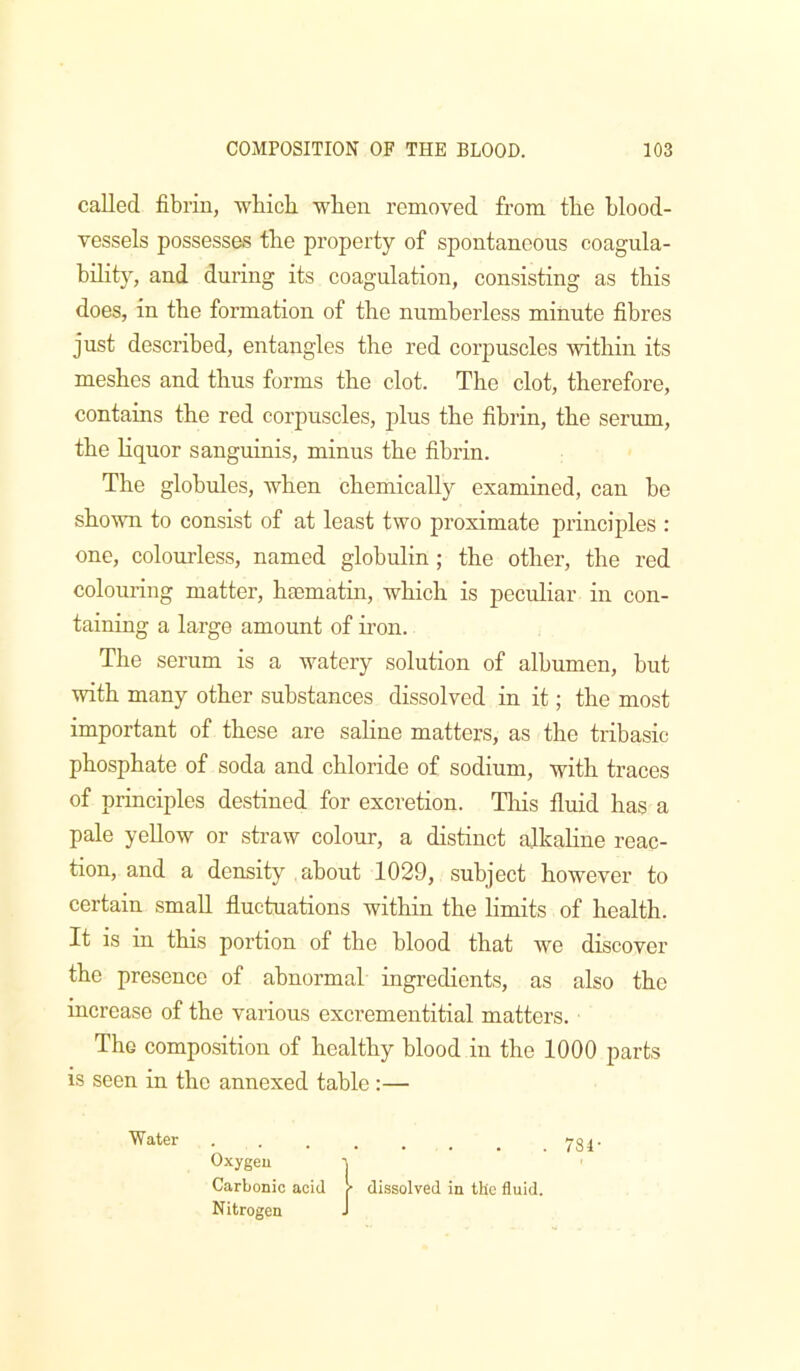 called fibrin, wbicb when removed from the blood- vessels possesses the property of spontaneous coagula- bility, and during its coagulation, consisting as this does, in the formation of the numberless minute fibres just described, entangles the red corpuscles within its meshes and thus forms the clot. The clot, therefore, contains the red corpuscles, plus the fibrin, the serum, the liquor sanguinis, minus the fibrin. The globules, when chemically examined, can be shown to consist of at least two proximate principles : one, colourless, named globulin; the other, the red colouring matter, hsematin, which is peculiar in con- taining a large amount of iron. The serum is a watery solution of albumen, but with many other substances dissolved in it; the most important of these are saline matters, as the tribasic phosphate of soda and chloride of sodium, with traces of principles destined for excretion. Tliis fluid has a pale yellow or straw colour, a distinct alkahne reac- tion, and a density about 1029, subject however to certain small fluctuations within the limits of health. It is in this portion of the blood that we discover the presence of abnormal ingredients, as also the increase of the various excrementitial matters. The composition of healthy blood in the 1000 parts is seen in the annexed table :— Wilier • . . . . . . 731- Oxygeu ' Carbonic acid r dissolved in the fluid. Nitrogen J