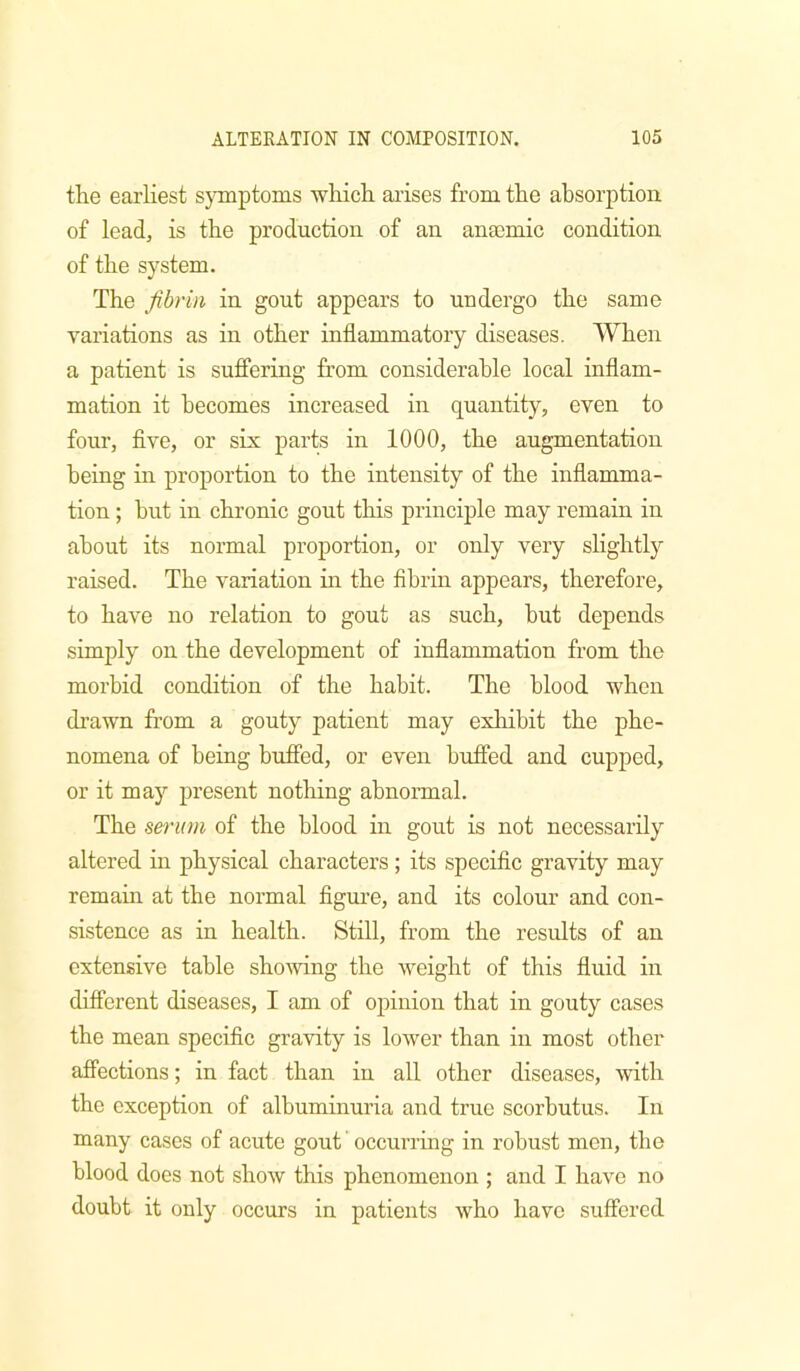 the earliest s}Tnptoms which arises from the absorption of leadj is the production of an ana)mic condition of the system. The fibrin in gout appears to undergo the same variations as in other inflammatory diseases. When a patient is suffering from considerable local inflam- mation it becomes increased in quantity, even to four, five, or six parts in 1000, the augmentation being in proportion to the intensity of the inflamma- tion ; hut in chronic gout this principle may remain in about its normal proportion, or only very slightly raised. The variation in the fibrin appears, therefore, to have no relation to gout as such, but depends simply on the development of inflammation from the morbid condition of the habit. The blood when drawn from a gouty patient may exhibit the phe- nomena of being buffed, or even buffed and cupped, or it may present nothing abnormal. The serum of the blood in gout is not necessarily altered in physical characters; its specific gravity may remain at the normal figure, and its colour and con- sistence as in health. Still, from the results of an extensive table showng the weight of this fluid in diflerent diseases, I am of ojiinion that in gouty cases the mean specific gravity is loAver than in most other affections; in fact than in all other diseases, with the exception of albuminuria and true scorbutus. In many cases of acute gout' occurring in robust men, the blood does not show this phenomenon ; and I have no doubt it only occurs in patients who have suffered