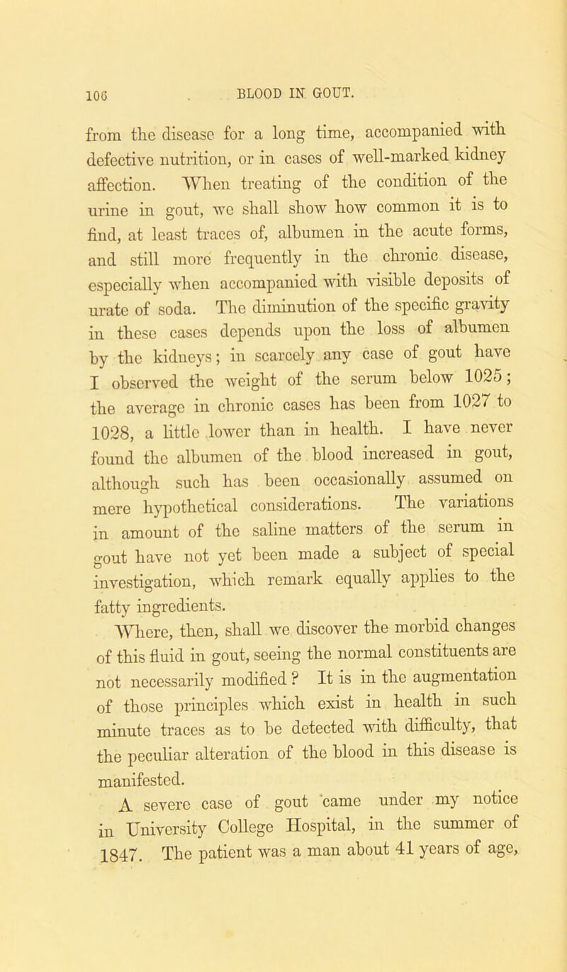 lOG from the disease for a long time, accompanied with defective nutrition, or in cases of well-marked kidney affection. When treating of the condition of the urine in gout, we shall show how common it is to find, at least traces of, albumen in the acute forms, and still more frequently in the chronic disease, especially when accompanied with visible deposits of urate of soda. The diminution of the specific gravity in these cases depends upon the loss of albumen by the kidneys; in scarcely any case of gout have I observed the weight of the serum below 1025; the average in chronic cases has been from 1027 to 1028, a little lower than in health. I have never found the albumen of the blood increased in gout, although such has been occasionally assumed on mere hypothetical considerations. The variations in amount of the saline matters of the serum in gout have not yet been made a subject of special investigation, which remark equally applies to the fatty ingredients. Where, then, shall we discover the morbid changes of this fluid in gout, seeing the normal constituents are not necessarily modified ? It is in the augmentation of those principles which exist in health in such minute traces as to he detected with difl&culty, that the peculiar alteration of the blood in this disease is manifested. A severe case of gout 'came under my notice in University College Hospital, in the summer of 1847. The patient was a man about 41 years of age.