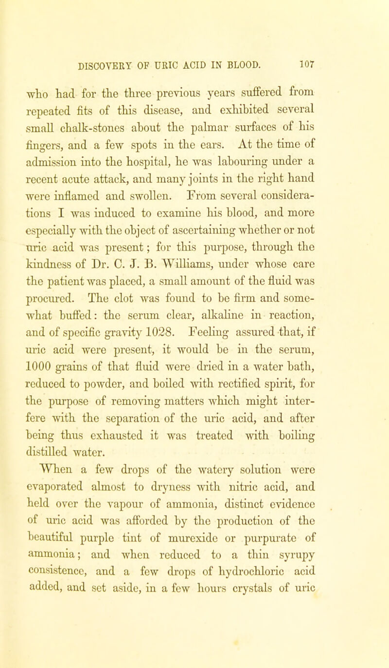 who had for the three previous years suffered from repeated fits of this disease, and exhibited several small chalk-stones about the palmar surfaces of his fingers, and a few spots in the ears. At the time of admission into the hospital, he was labouring under a recent acute attack, and many joints in the right hand were inflamed and swollen. From several considera- tions I was induced to examine his blood, and more especially with the object of ascertaining whether or not uric acid was present; for this purpose, through the kindness of Dr. C. J. B. Williams, under whose care the patient was placed, a small amount of the fluid was procm’ed. The clot Avas found to he firm and some- what bufied: the serum clear, alkaline in reaction, and of specific gravity 1028. Feeling assured that, if uric acid were present, it would be in the serum, 1000 grains of that fluid were dried in a water hath, reduced to powder, and boiled with rectified spirit, for the purpose of removing matters which might inter- fere Avith the separation of the uric acid, and after being thus exhausted it was treated Asdth boiling distilled water. When a few drops of the Avatery solution were evaporated almost to dryness Avith nitric acid, and held over the Ampour of ammonia, distinct evidence of uric acid Avas afforded by the production of the beautiful purple tint of murexide or purpurate of ammonia; and when reduced to a thin syrupy consistence, and a few drops of hydrochloric acid added, and set aside, in a few hours crystals of uric