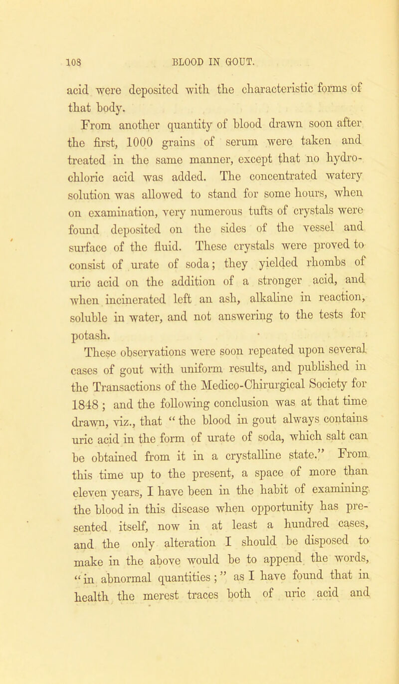 acid were deposited with tlie characteristic forms of that body. From another quantity of blood drawn soon after the first, 1000 grains of serum were taken and treated in the same manner, except that no hydro- chloric acid was added. The concentrated watery solution was allowed to stand for some hours, when on examination, very numerous tufts of crystals were found deposited on the sides of the vessel and surface of the fluid. These crystals were proved to consist of urate of soda; they yielded rhombs of uric acid on the addition of a stronger acid, and when incinerated left an ash, alkaline in reaction, soluble in water, and not answering to the tests for potash. The?e observations were soon repeated upon several cases of gout with uniform results, and pubHshed in the Transactions of the Medico-Chirm-gical Society for 1848 ; and the following conclusion was at that time drawn, viz., that the blood in gout always contains uric acid in the form of urate of soda, which salt can he obtained from it in a crystalline state.” From this time up to the present, a space of more than eleven years, I have been in the habit of examining the blood in this disease when opportunity has pre- sented itself, now in at least a hundred causes, and the only alteration I should he disposed to make in the above would he to append the words, “ in abnormal quantities; ” as I have found that in health the merest traces both of uric acid and