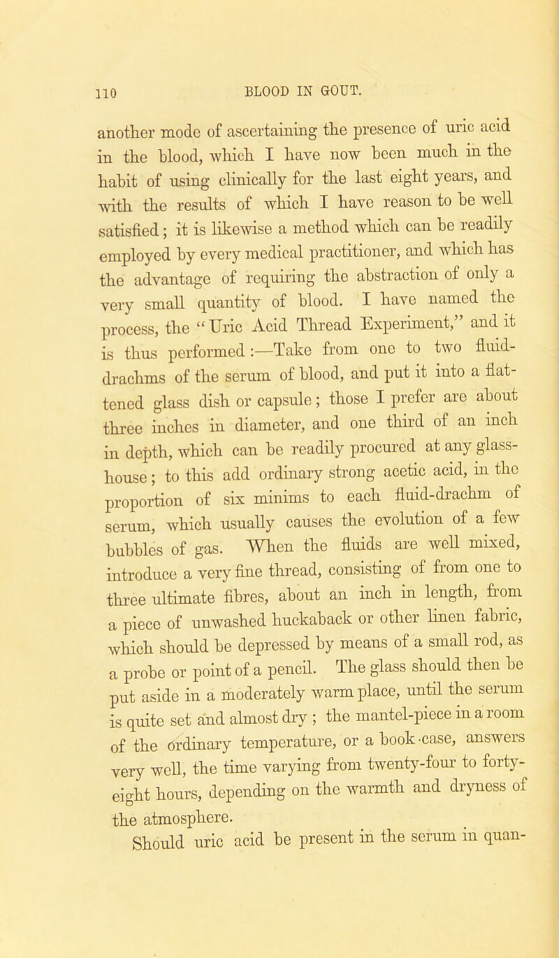 another mode of ascertaining the presence of uric acid in the hlood, which I have now heen much in the habit of using clinically for the last eight years, and with the results of which I have reason to he well satisfied; it is likewise a method which can he readily employed hy every medical practitioner, and which has the advantage of requiring the abstraction of only a very small quantity of hlood. I have named the process, the “ Uric Acid Thread Experiment, and it is thus performed;—Take from one to two fluid- drachms of the serum of hlood, and put it into a flat- tened glass dish or capsule; those I prefer are about three inches in diameter, and one third of an inch in depth, which can he readily procured at any glass- house ; to this add ordinary strong acetic acid, in the proportion of six minims to each fluid-drachm of serum, which usually causes the evolution of a few bubbles of gas. Wlien the fluids are well mixed, introduce a very fine thread, consisting of from one to three ultimate fibres, about an inch in length, from a piece of unwashed huckaback or other hnen fahiic, which should he depressed hy means of a small rod, as a probe or point of a pencil. The glass should then he put aside in a moderately warm place, until the serum is quite set and almost dry ; the mantel-piece in a room of the ordinary temperature, or a book -case, answers very well, the time varying from twenty-four to forty- eight hours, depending on the warmth and dryness of the atmosphere. Should uric acid he present in the serum in quan-