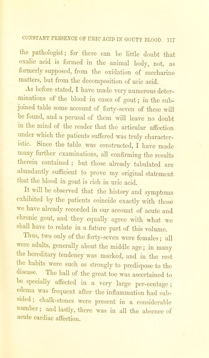 the pathologist; for there can he little doubt that oxalic acid is formed in the animal body, not, as formerly supposed, from the oxidation of saccharine matters, but from the decomposition of mac acid. As before stated, I have made very numerous deter- minations of the blood in cases of gout; in the sub- joined table some account of forty-seven of these ivill be found, and a perusal of them Avill leave no doubt in the mind of the reader that the articular affection under which the patients suffered was truly character- istic. Since the table was constructed, I have made many further examinations, all confirming the results therein contained ; but those already tabulated are abundantly sufficient to prove my original statement that the blood in gout is rich in uric acid. It will be observed that the history and symptoms exhibited by the patients coincide exactly with those we have already recorded in our account of acute and chronic gout, and they equally agree Avith what we shall have to relate in a future part of this volume. Thus, tivo only of the forty-seven Avere females; all were adults, generally about the middle age; in many the hereditary tendency Avas marked, and in the rest the habits Avere such as strongly to predispose to the disease. The ball of the great toe was ascertained to be specially affected in a very large por-centage ; edema was frequent after the inflammation had sub- sided ; chalk-stones Avere present in a considerable numbei , and lastly, there Avas in all the absence of acute cardiac affection.