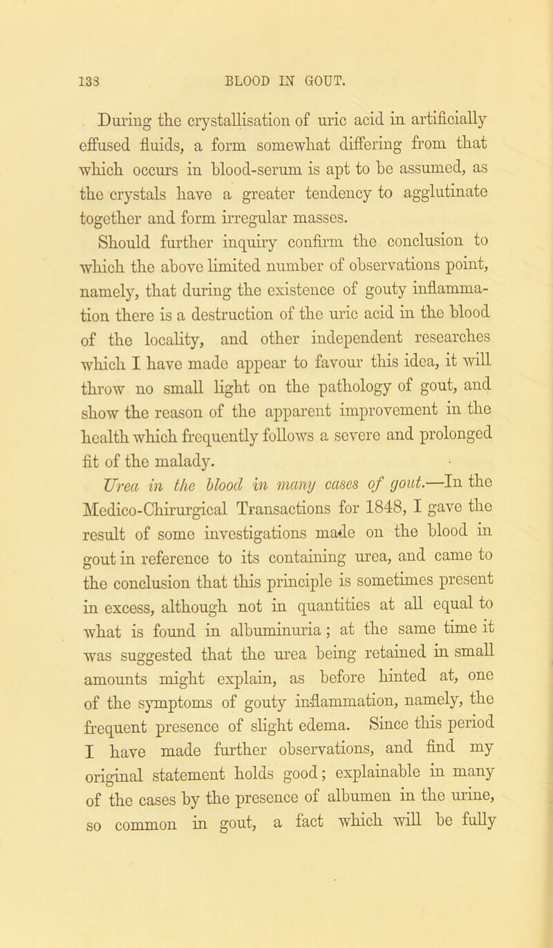 During the crystallisation of uric acid in artificially effused fluids, a form somewhat differing fi’om that which occurs in blood-serum is apt to he assumed, as the crystals have a greater tendency to agglutinate together and form irregular masses. Should further inquiry confirm the conclusion to which the above limited number of observations point, namely, that during the existence of gouty infiamma- tion there is a destruction of the uric acid in the blood of the locahty, and other independent researches which I have made appear to favour this idea, it wiU. throw no small light on the pathology of gout, and show the reason of the apparent improvement in the health which frequently follows a severe and prolonged fit of the malady. Urea in the Uood in many cases of gout.—In the Medico-Chu’urgical Transactions for 1848, I gave the result of some investigations made on the blood in gout in reference to its containing urea, and came to the conclusion that this principle is sometimes present in excess, although not in quantities at all equal to what is found in albuminuria; at the same time it was suggested that the urea being retained in small amounts might explain, as before hinted at, one of the sjTnptoms of gouty inflammation, namely, the frequent presence of slight edema. Since this period I have made further observations, and find my original statement holds good j explainable in many of the cases by the presence of albumen in the urine, so common in gout, a fact which will be fully