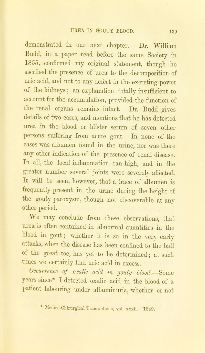 demonstrated in our next chapter. Dr. William Budd, in a paper read before the same Society in 1855, confirmed my original statement, though he ascribed the presence of urea to the decomposition of uric acid, and not to any defect in the excreting power of the kidneys; an explanation totally insufS.cient to account for the accumulation, provided the function of the renal organs remains intact. Dr. Budd gives details of two cases, and mentions that he has detected urea in the blood or bhster serum of seven other persons suffering from acute gout. In none of the cases was albumen found in the urine, nor was there any other indication of the presence of renal disease. In aU, the local inflammation ran high, and in the gi’eater number several joints were severely affected. It will be seen, however, that a trace of albumen is frequently present in the m’ine during the height of the gouty paroxysm, though not discoverable at any other period. We may conclude from these observations, that urea is often contained in abnormal quantities in the blood in gout; whether it is so in the very early attacks, when the disease has been confined to the ball of the great toe, has yet to be determined; at such times we certainly find uric acid in excess. Occurrence of oxalic acid in gouty blood.—Some years since* I detected oxalic acid in the blood of a patient labomiug under albuminuria, whether or not