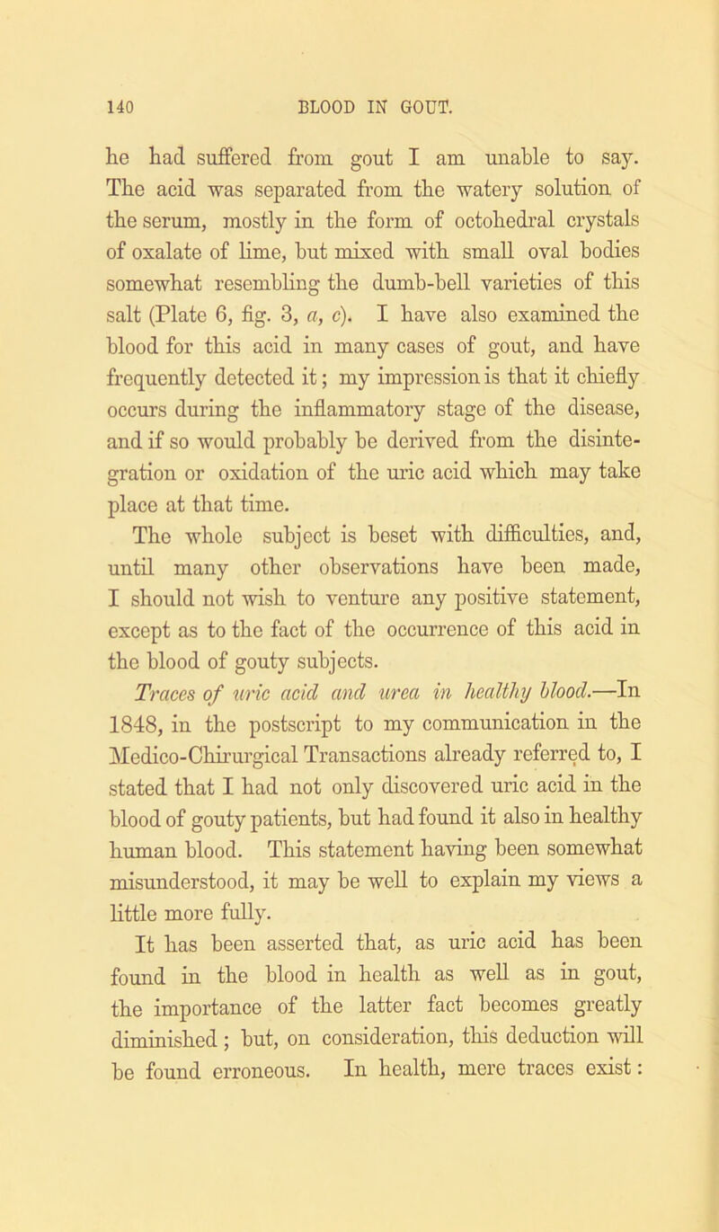 he had suffered from gout I am unable to say. The acid was separated from the watery solution of the serum, mostly in the form of octohedral crystals of oxalate of lime, hut mixed with small oval bodies somewhat resemhhng the dumb-bell varieties of this salt (Plate 6, fig. 3, a, c). I have also examined the blood for this acid in many cases of gout, and have frequently detected it; my impression is that it chiefly occurs during the inflammatory stage of the disease, and if so would probably be derived from the disiute- gration or oxidation of the uric acid which may take place at that time. The whole subject is beset with difiiculties, and, until many other observations have been made, I should not wish to venture any positive statement, except as to the fact of the occurrence of this acid in the blood of gouty subjects. Traces of uric acid and urea in lieaUliy blood.—In 1848, in the postscript to my communication in the Medico-Chii’urgical Transactions already referred to, I stated that I had not only discovered uric acid in the blood of gouty patients, but had found it also in healthy human blood. This statement having been somewhat misunderstood, it may be well to explain my views a little more fully. It has been asserted that, as uric acid has been found in the blood in health as weU as in gout, the importance of the latter fact becomes greatly diminished ; but, on consideration, this deduction will be found erroneous. In health, mere traces exist: