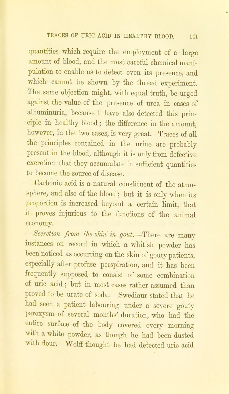 quantities whicli require the employment of a large amount of blood, and the most careful chemical mani- pulation to enable us to detect even its presence, and Tvhich cannot he shown by the thread experiment. The same objection might, with equal truth, he urged against the value of the presence of urea in cases of albuminuria, because I have also detected this prin- ciple in healthy blood; the difference in the amount, however, in the two cases, is very great. Traces of all the principles contained in the urine are probably present in the blood, although it is only from defective excretion that they accumulate in sufficient quantities to become the source of disease. Carbonic acid is a natural constituent of the atmo- sphere, and also of the blood; but it is only when its proportion is increased beyond a certain limit, that it proves injurious to the functions of the animal economy. Secretion from the skin in gout.—There are many instances on record in which a whitish powder has been noticed as occurring on the skin of gonty patients, especially after profuse perspiration, and it has been frequently supposed to consist of some combination of UQc acid; hut in most cases rather assumed than proved to he urate of soda. Swediam* stated that he had seen a patient labouring under a severe gouty paroxysm of several months’ duration, who had the entire sm’face of the body covered every morning with a white powder, as though he had been dusted with flour. Wolff thought he had detected uric acid