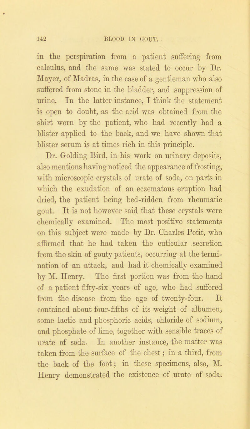 ill the perspiration from a patient suffering from calculus, and the same was stated to occur by Dr. Mayer, of Madras, in the case of a gentleman who also suffered from stone in the bladder, and suppression of urine. In the latter instance, I think the statement is open to doubt, as the acid was obtained from the shirt worn by the patient, who had recently had a blister applied to the back, and we have shown that blister serum is at times rich in this principle. Dr. Golding Bird, in his work on urinary deposits, also mentions having noticed the appearance of frosting, with microscopic crystals of urate of soda, on parts in which the exudation of an eczematous eruption had di’ied, the patient being bed-ridden from rheumatic gout. It is not however said that these crystals were chemically examined. The most positive statements on this subject were made by Dr. Charles Petit, who affirmed that he had taken the cuticular secretion from the skin of gouty patients, occurring at the termi- nation of an attack, and had it chemically examined by M. Henry. The first portion was from the hand of a patient fifty-six years of age, who had suffered from the disease from the age of twenty-four. It contained about four-fifths of its weight of albumen, some lactic and phosphoric acids, chloride of sodium, and phosphate of lime, together with sensible traces of urate of soda. In another instance, the matter was taken from the surface of the chest; in a third, from the back of the foot; in these specimens, also, M. Henry demonstrated the existence of urate of soda.