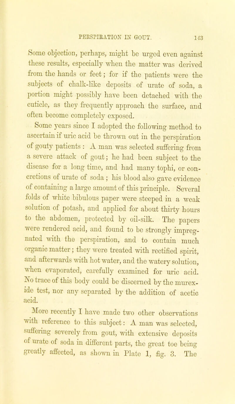 Some objection, pcrbajDs, might be urged even against these results, especially when the matter was derived from the hands or feet; for if the patients were the subjects of chalk-lilce deposits of urate of soda, a portion might possibly have been detached with the cuticle, as they frequently apj)roach the surface, and often become completely exposed. Some 5^ears since I adopted the following method to ascertain if uric acid be thrown out in the perspiration of gouty patients : A man was selected suffering from a severe attack of gout; he had been subject to the disease for a long time, and had many tophi, or con- cretions of urate of soda ; his blood also gave evidence of containing a large amount of this principle. Several folds of white bibulous paper were steeped in a weak solution of potash, and applied for about thii’ty hours to the abdomen, protected by oil-silk. The papers were rendered acid, and found to be strongly impreg- nated with the perspiration, and to contain much organic matter; they were treated with rectified spirit, and afterwards with hot water, and the watery solution, when evaporated, carefully examined for luic acid. No trace of this body could be discerned by the murex- ide test, nor any separated by the addition of acetic acid. More recently I have made two other observations with reference to this subject: A man was selected, suffering severely from gout, with extensive deposits of urate of soda in different parts, the great toe being