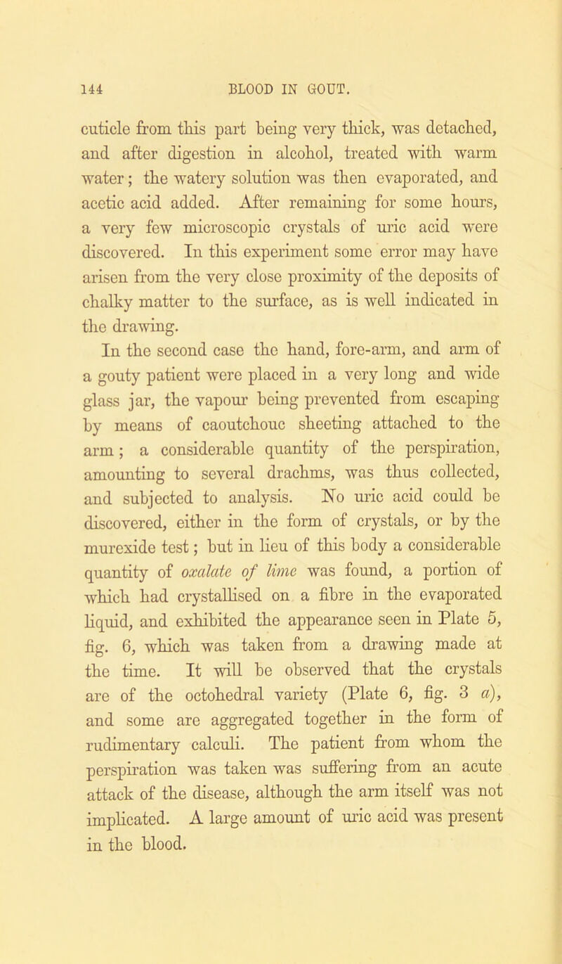 cuticle from tHs part being very thick, was detached, and after digestion in alcohol, treated with warm water; the watery solution was then evaporated, and acetic acid added. After remaining for some hours, a very few microscopic crystals of uric acid were discovered. In this experiment some error may have arisen from the very close proximity of the deposits of chalky matter to the surface, as is well indicated in the drawing. In the second case the hand, fore-arm, and arm of a gouty patient were placed in a very long and wide glass jar, the vapoui' being prevented from escaping by means of caoutchouc sheeting attached to the arm; a considerable quantity of the perspiration, amounting to several drachms, was thus collected, and subjected to analysis. No uric acid could be discovered, either in the form of crystals, or by the murexide test; hut in lieu of this body a considerable quantity of oxalate of lime was found, a portion of which had crystaUised on a fibre in the evaporated liquid, and exhibited the appearance seen in Plate 5, fig. 6, which was taken from a drawing made at the time. It wiU be observed that the crystals are of the octohedral variety (Plate 6, fig. 3 a), and some are aggregated together in the form of rudimentary calcuH. The patient from whom the perspiration was taken was sufi'ering from an acute attack of the disease, although the arm itself was not implicated. A large amount of uric acid was present in the blood.
