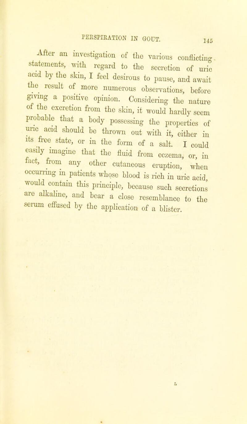 145 After an investigation of the various conflicting statements, with regard to the secretion of uric acid by the skin, I feel desii’ous to pause, and await the result of more numerous observations, before giving a positive opinion. Considering the nature of the excretion from the skin, it would hardly seem probable that a body possessing the properties of uric acid should he thrown out \vith it, either in its free state, or in the form of a salt. I could easily imagine that the fluid from eczema, or, in tact, from any other cutaneous eruption, when occurrmg in patients whose blood is rich in uric acid, would contain this principle, because such secretions are alkahne, and bear a close resemblance to the serum elfused by the application of a blister.