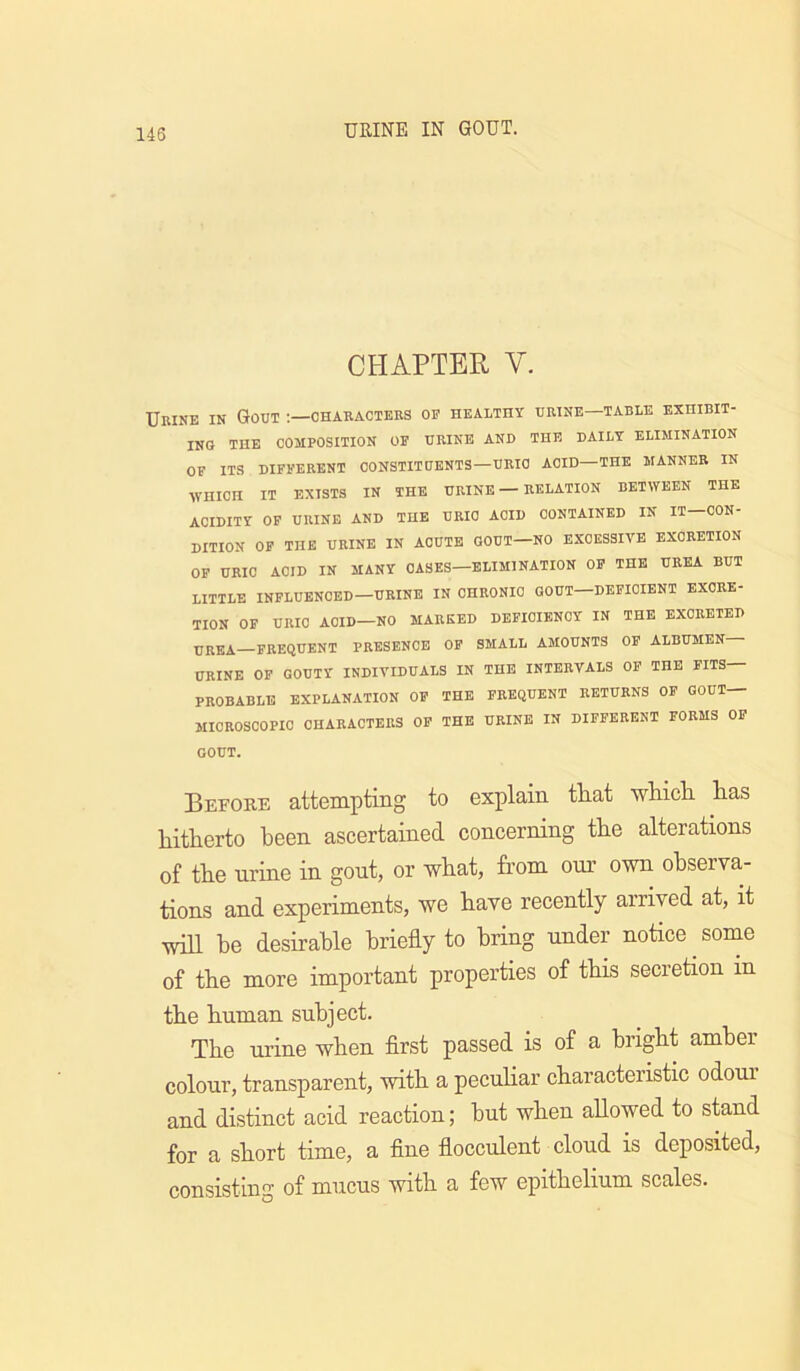 CHAPTER V. Urine in Gout ;—characters of healthy urine—table exhibit- ing THE COMPOSITION OF URINE AND THE DAILY ELIMINATION OF ITS DIFFERENT CONSTITUENTS—URIC ACID—THE MANNER IN WHICH IT EXISTS IN THE URINE — RELATION BETWEEN THE ACIDITY OP URINE AND THE URIC ACID CONTAINED IN IT—CON- DITION OP THE URINE IN ACUTE GOUT—NO EXCESSIVE EXCRETION OF URIC ACID IN MANY OASES—ELIMINATION OF THE UREA BUT little influenced-urine in CHRONIC GOUT—DEFICIENT EXCRE- TION OF URIC ACID-NO MARKED DEFICIENCY IN THE EXCRETED UREA—FREQUENT PRESENCE OF SMALL AMOUNTS OF ALBUMEN URINE OF GOUTY INDIVIDUALS IN THE INTERVALS OF THE FITS— PROBABLE EXPLANATION OP THE FREQUENT RETURNS OP GOUT MICROSCOPIC CHARACTERS OP THE URINE IN DIFFERENT FORMS OP GOUT. Before attempting to explain tliat -wliicli has hitherto been ascertained concerning the alterations of the urine in gout, or what, from our own observa- tions and experiments, we have recently arrived at, it will be desirable briefly to bring under notice some of the more important properties of this secretion in the human subject. The urine when flrst passed is of a bright amber colour, transparent, with a peculiar characteristic odour and distinct acid reaction; hut when allowed to stand for a short time, a flne flocculent cloud is deposited, consisting of mucus with a few epithelium scales.