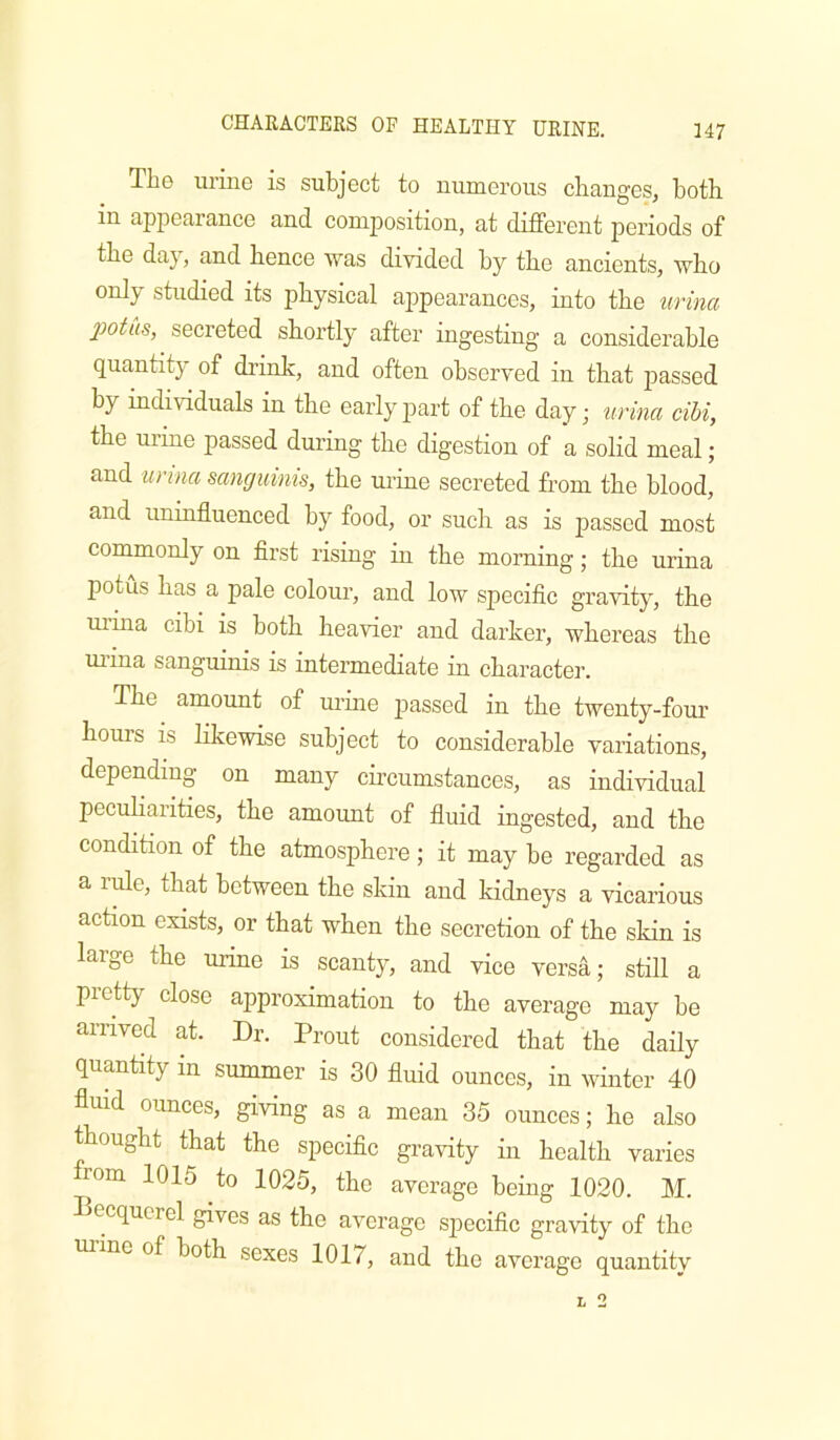 The urine is subject to numerous clianges, both in appearance and composition, at different periods of the day, and hence was divided by the ancients, who only studied its physical appearances, into the urina potus, secreted shortly after ingesting a considerable quantity of drink, and often observed in that passed by individuals in the early part of the day; urina cibi, the urine passed during the digestion of a solid meal; and urina sanguinis, the m-ine secreted from the blood, and uninfluenced by food, or such as is passed most commonly on first risiag in the morning; the urina potus has a pale colour, and low specific gravity, the uihia cibi is both heavier and darker, whereas the uiina sanguinis is intermediate in character. The amount of uruie jiassed in the twenty-foui’ hours is likewise subject to considerable variations, depending on many circumstances, as individual peculiarities, the amount of fluid ingested, and the condition of the atmosphere; it may be regarded as a lule, that between the skin and kidneys a vicarious action exists, or that when the secretion of the skin is large the urine is scanty, and vice versa; stiU a pretty close approximation to the average may be arrived at. Dr. Prout considered that the daily quantity in summer is 30 fluid ounces, in winter 40 fluid ounces, giving as a mean 35 ounces; he also thought that the specific gravity in health varies rom 1015 to 1025, the average being 1020. M. ecqncrel gives as the average specific gravity of the ui’ine of both sexes 1017, and the average quantitv