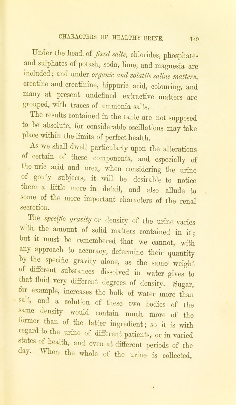 Under tlie fixed salts, cUorides, pliospliates and sulphates of potash, soda, lime, and magnesia are included; and under organic and volatile saline matters, creatine and creatinine, hippuric acid, colouring, and many at present imdefined extractive matters are grouped, with traces of ammonia salts. The results contained in the table are not supposed to be absolute, for considerable oscillations may take place within the limits of perfect health. As we shall dwell particularly upon the alterations of certain of these components, and especially of the uric acid and urea, when considering the uruie of gouty subjects, it will be desii’able to notice them a little more in detail, and also allude to some of the more important characters of the renal secretion. The specific gravity or density of the urine varies with the amount of solid matters contained in it; but it must he remembered that we cannot, with any approach to accuracy, determine their quantity by the specific gravity alone, as the same weight of different substances dissolved in water gives to that flmd very different degrees of density. Sugar, for example, increases the huUc of water more than salt, and a solution of these two bodies of the same density would contain much more of the ormer than of the latter ingredient; so it is with regard to the urine of different patients, or in varied states of health, and even at different periods of the ay. men the whole of the urine is collected.