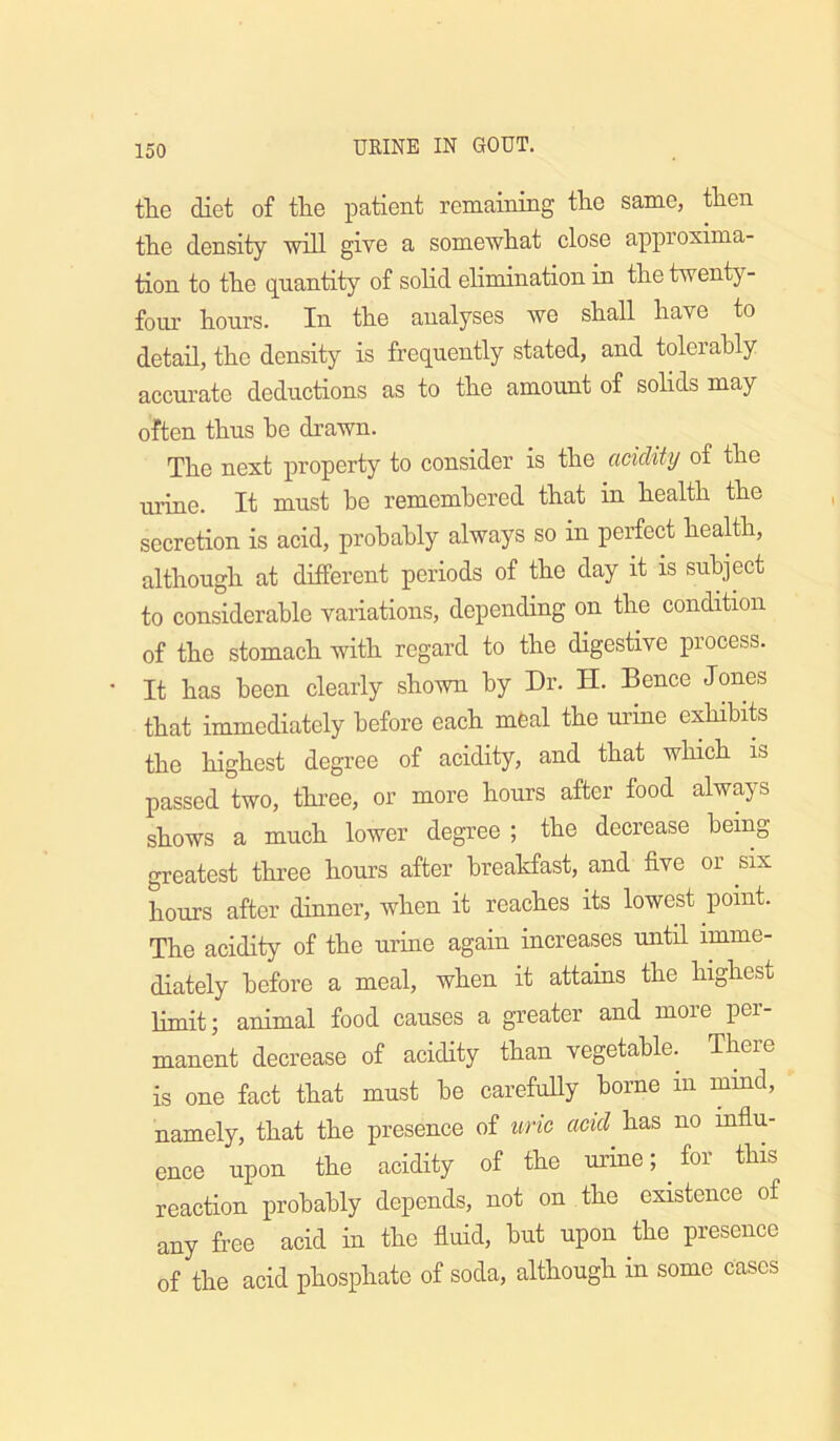 the diet of the patient remaining the same, then the density will give a somewhat close approxima- tion to the quantity of solid elimination in the twenty- four hours. In the analyses we shall have to detail, the density is frequently stated, and tolerably accurate deductions as to the amount of solids may often thus he drawn. The next property to consider is the acidity of the urine. It must he remembered that in health the secretion is acid, probably always so in perfect heaUh, although at different periods of the day it is subject to considerable variations, depending on the condition of the stomach with regard to the digestive process. It has been clearly shown by Dr. H. Bence Jones that immediately before each mfeal the urine exhibits the highest degree of acidity, and that which is passed two, thi’ee, or more hours after food always shows a much lower degree ; the decrease being greatest three hours after breakfast, and five or six hours after dinner, when it reaches its lowest point. The acidity of the urine again increases until imme- diately before a meal, when it attains the highest limit; animal food causes a greater and more per- manent decrease of acidity than vegetable. There is one fact that must he carefully borne in mind, namely, that the presence of uric acid has no influ- ence upon the acidity of the urine; ^ for this reaction probably depends, not on the existence of any free acid in the fluid, hut upon the presence of the acid phosphate of soda, although in some Cases