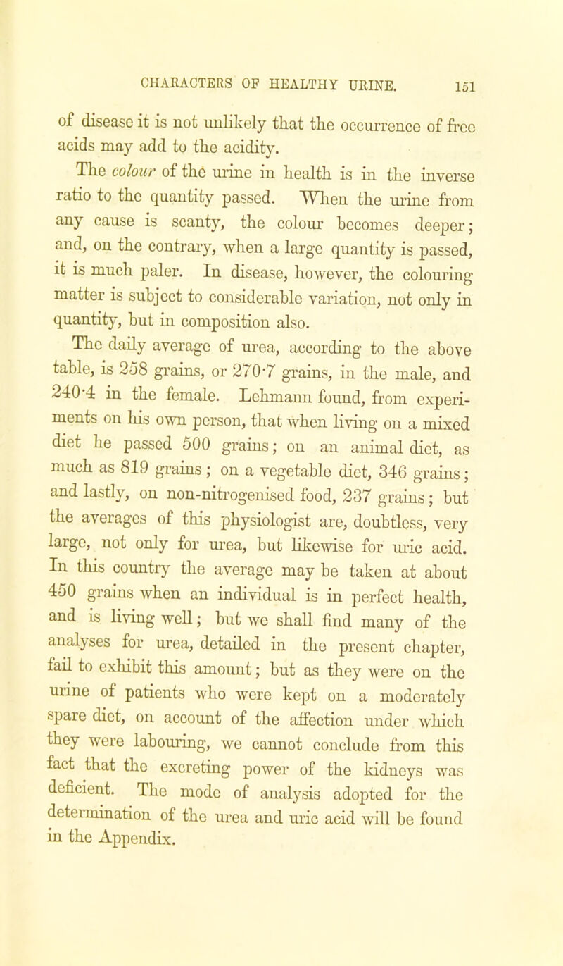 of disease it is not urdikely tliat tlie occurrence of free acids may add to the acidity. The colouf of the urine in health is in the inverse ratio to the quantity passed. TVTien the urme from any cause is scanty, the colour becomes deeper; and, on the contrary, when a large quantity is passed, it is much paler. In disease, hoAvever, the colouring matter is subject to considerable variation, not only in quantity, hut in composition also. The daily average of urea, according to the above table, is 258 grains, or 270’7 grains, in the male, and 240’4 in the female. Lehmann found, from experi- ments on his own person, that when living on a mixed diet he passed 500 grains; on an animal diet, as much as 819 grains j on a vegetable diet, 346 grains; and lastly, on non-nitrogenised food, 237 grams; but the averages of this physiologist are, doubtless, very large, not only for urea, but likewise for uric acid. In this country the average may he taken at about 450 grains when an individual is in perfect health, and is living well; hut we shall find many of the analj^ses for urea, detailed in the present chapter, fail to exhibit this amount; hut as they were on the urine of patients who were kept on a moderately spare diet, on account of the affection under which they were labouring, we cannot conclude from this fact that the excreting power of the Iddneys was deficient. The mode of analysis adopted for the determination of the urea and uric acid will be found in the Appendix.