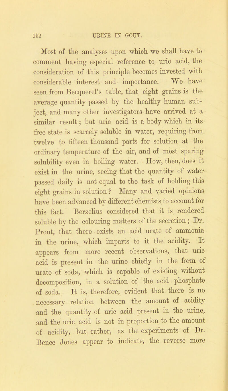 Most of the analyses upon which we shall have to comment having especial reference to ni’ic acid, the consideration of this principle becomes invested with considerable interest and importance. We have seen from Becquerel’s table, that eight grains is the average quantity passed by the healthy human sub- ject, and many other investigators have arrived at a similar result; but uric acid is a body which in its free state is scarcely soluble in water, requiring from twelve to fifteen thousand parts for solution at the ordinary temperature of the air, and of most sparing solubility even in boiling water. How, then, does it exist in the urine, seeing that the quantity of water passed daily is not equal to the task of holding this eight grains in solution ? Many and varied opinions have been advanced by different chemists to accoimt for this fact. Berzelius considered that it is rendered soluble by the colouring matters of the secretion; Dr. Front, that there exists an acid urate of ammonia in the urine, which imparts to it the acidity. It appears from more recent observations, that uric acid is present in the tu’ine chiefly in the form of urate of soda, which is capable of existing without decomposition, in a solution of the acid phosphate of soda. It is, therefore, evident that there is no necessary relation between the amount of acidity and the quantity of uric acid present in the urine, and the uric acid is not in proportion to the amount of acidity, but rather, as the experiments of Dr. Bence Jones appear to indicate, the reverse more