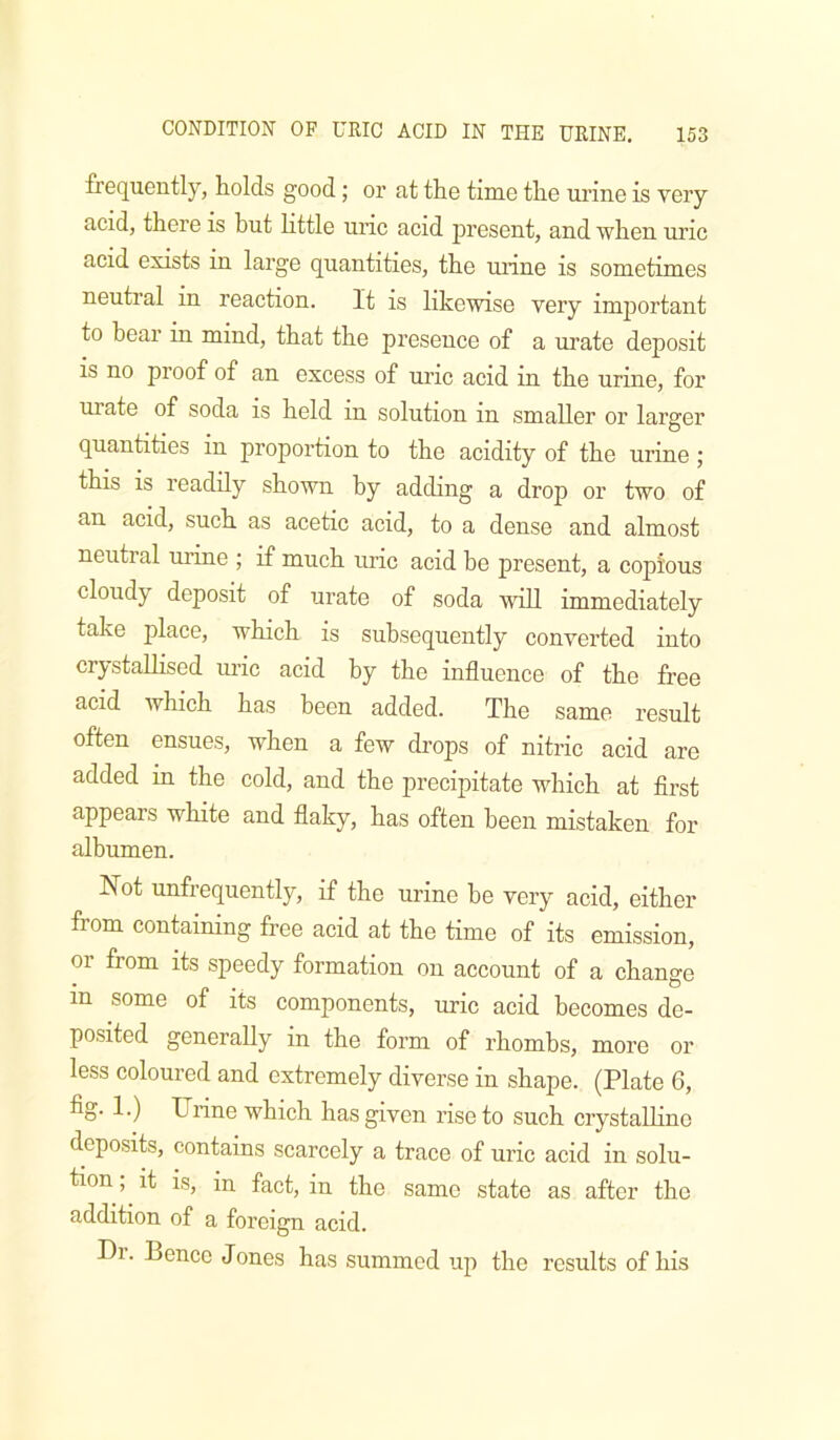 frequently, holds good j or at the time the urine is very acid, there is but little uric acid present, and when uric acid exists in large quantities, the mine is sometimes neutral in reaction. It is likewise very important to bear in mind, that the presence of a urate deposit is no proof of an excess of uric acid in the urine, for urate of soda is held in solution in smaller or larger quantities in proportion to the acidity of the urine; this is readily shown by adding a drop or two of an acid, such as acetic acid, to a dense and almost neutral urine ; if much uric acid be present, a copious cloudy deposit of urate of soda will immediately take place, which is subsequently converted into crystallised uric acid by the influence of the free acid which has been added. The same result often ensues, when a few drops of nitric acid are added in the cold, and the precipitate which at flrst appears white and flaky, has often been mistaken for albumen. Not unfrequently, if the urine he very acid, either from containing free acid at the time of its emission, or from its speedy formation on account of a change in some of its components, uric acid becomes de- posited generally in the form of rhombs, more or less coloured and extremely diverse in shape. (Plate 6, fig. 1.) Urine which has given rise to such crystaUino deposits, contains scarcely a trace of uric acid in solu- tion ; it is, in fact, in the same state as after the addition of a foreign acid. Di. Bence Jones has summed up the results of his