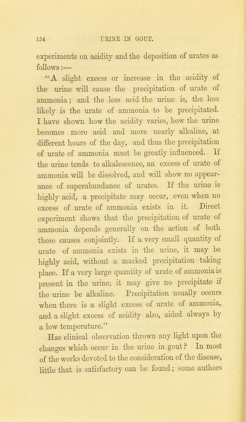 experiments on acidity and the deposition of mates as follows:— “A slight excess or increase in the acidity of the urine will cause the precipitation of urate of ammonia; and the less acid the urine is, the less lilvcly is the urate of ammonia to he precipitated. I have shown how the acidity varies, how the urine becomes more acid and more nearly alkaline, at different hours of the day, and thus the precipitation of urate of ammonia must be greatly influenced. If the urine tends to allcalescence, an excess of urate of ammonia will be dissolved, and vdll show no appear- ance of superabundance of urates. If the uriue is highly acid, a precipitate may occur, even when no excess of mrate of ammonia exists in it. Direct experiment shows that the precipitation of urate of ammonia depends generally on the action of both these causes conjointly. If a very small quantity of urate of ammonia exists in the urine, it may be highly acid, without a marked precipitation taking place. If a very large quantity of urate of ammonia is present in the urinei it may give no precipitate if the urine he alkahne. Precipitation usually occurs when there is a shght excess of urate of ammonia, and a shght excess of acidity also, aided always by a low temperature.” Has clinical observation thrown any light upon the changes which occur in the urine in gout ? In most of the works devoted to the consideration of the disease, httle that is satisfactory can he found; some authors