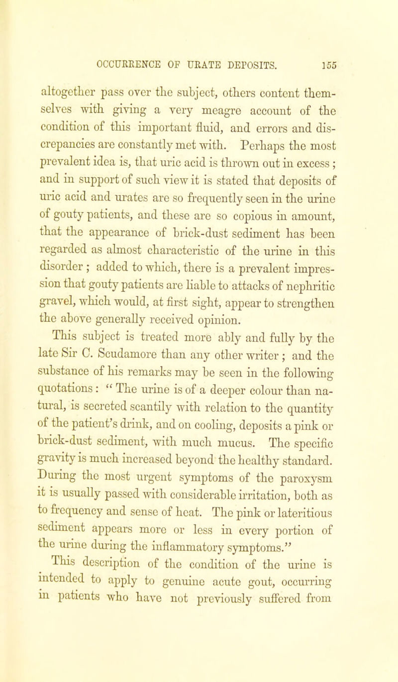 altogetlier pass over the subject, others content them- selves with giving a very meagre account of the condition of this important fluid, and errors and dis- crepancies are constantly met Avith. Perhaps the most prevalent idea is, that uric acid is thrown out in excess ; and in support of such view it is stated that deposits of uric acid and urates are so frequently seen in the ui’ine of gouty patients, and these are so copious in amount, that the appearance of brick-dust sediment has been regarded as almost characteristic of the urine in tliis disorder ; added to which, there is a prevalent impres- sion that gouty patients are Hable to attacks of nephritic gravel, which would, at flrst sight, appear to strengthen the above generally received opinion. This subject is treated more ably and fully by the late Sir C. Scudamore than any other writer ; and the substance of his remarks may he seen in the following quotations: “ The urine is of a deeper colour than na- tm’al, is secreted scantily with relation to the quantity of the patient’s di’ink, and on cooling, deposits a pink or brick-dust sediment, with much mucus. The specifle gravity is much increased beyond the healthy standard. During the most urgent symptoms of the paroxysm it is usually passed with considerable irritation, both as to frequency and sense of heat. The pink or lateritious sediment appears more or less in every portion of the urine during the inflammatory symptoms.” This description of the condition of the urine is intended to apply to genuine acute gout, occurring in patients who have not previously suffered from