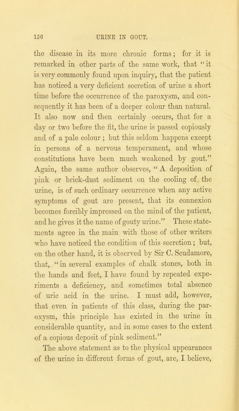 the disease in its more chronic forms; for it is remarked in other parts of the same work, that “ it is very commonly found upon inquiry, that the patient has noticed a very deficient secretion of ux’ine a short time before the occurrence of the paroxysm, and con- sequently it has been of a deeper colour than natural. It also now and then certainly occurs, that for a day or two before the fit, the urine is passed copiously and of a pale colour ; hut this seldom happens except in persons of a nervous temperament, and whose constitutions have been much weakened by gout.” Again, the same author observes, “ A deposition of pink or hrick-dust sediment on the cooling of. the urine, is of such ordinary occurrence when any active symptoms of gout are present, that its connexion becomes forcibly impressed on the mind of the patient, and he gives it the name of gouty urine.” These state- ments agi’ee in the main with those of other writers who have noticed the condition of this secretion; hut, on the other hand, it is observed by Sir C. Scudamore, that, “in several examples of chalk stones, both in the hands and feet, I have found by repeated expe- riments a deficiency, and sometimes total absence of uric acid in the urine. I must add, however, that even in patients of this class, during the par- oxysm, this principle has existed in the urine in considerable quantity, and in some cases to the extent of a copious deposit of pink sediment.” The above statement as to the physical appearances of the urine in difi'erent forms of gout, are, I heheve,