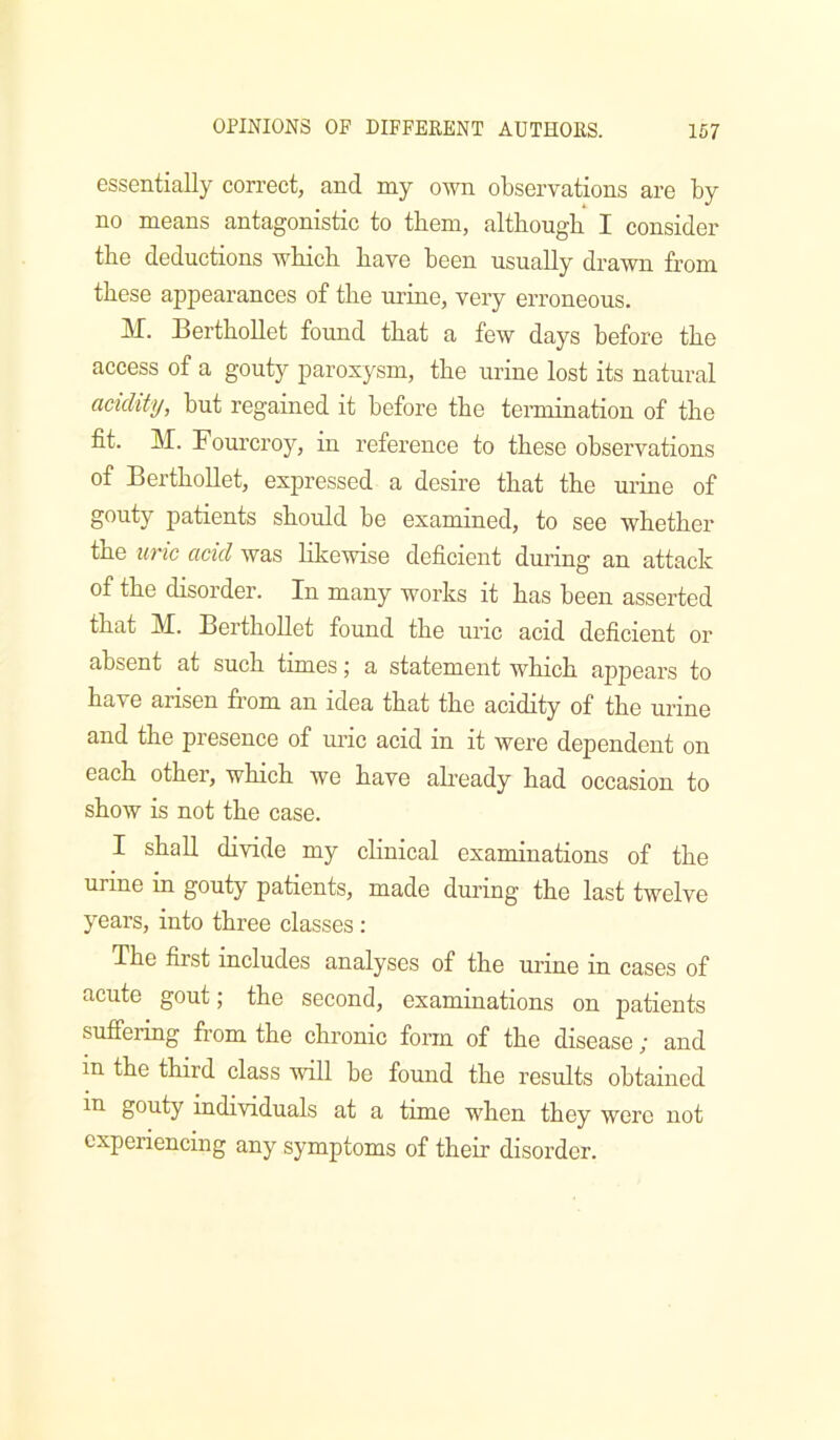 essentially correct, and my own observations are by no means antagonistic to them, although I consider the deductions which have been usually drawn from these appearances of the urine, very erroneous. ]\I. Berthollet found that a few days before the access of a gouty paroxysm, the urine lost its natural acidity, but regained it before the termination of the fit. M. Fourcroy, in reference to these observations of Berthollet, expressed a desire that the urine of gouty patients should be examined, to see whether the uric acid was Hkewise deficient during an attack of the disorder. In many works it has been asserted that M. Berthollet found the uric acid deficient or absent at such times; a statement which appears to have arisen from an idea that the acidity of the urine and the presence of uric acid in it were dependent on each other, which we have already had occasion to show is not the case. I shall divide my chnical examinations of the urine in gouty patients, made dming the last twelve years, into three classes : The first includes analyses of the urine in cases of acute gout; the second, examinations on patients suffering from the chronic form of the disease; and in the third class will be found the results obtained in gouty individuals at a time when they were not experiencing any symptoms of their disorder.