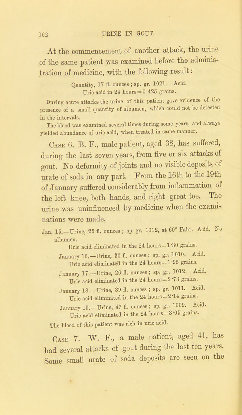 At the conuneiicement of another attack, the urine of the same patient was examined before the adminis- tration of medicine, with the following result: Quantity, 17 fl. ounces ; sp. gr. 1021. Acid. Uric acid in 24 liours=0’425 grains. During acute attaclssthe urine of this patient gave evidence of the presence of a small quantity of albumen, -which could not be detected in the intervals. The blood was examined several times during some years, and always yielded abundance of uric acid, when treated in same manner. Case 6. B. B., male patient, aged 38, has suffered, during the last seven years, from five or six attacks of gout. No deformity of joints and no tfisible deposits of urate of soda in any part. From the 16th to the 19th of January suffered considerably from inflammation of the left knee, both hands, and right great toe. The urine was uninfluenced by medicine when the exami- nations were made. Jan. 15.—Urine, 25 fl. ounces ; sp. gr. 1012, at 60° Fahr. Acid. No albumen. Uric acid eliminated in the 24 hours = 1’30 grains. Januai7 16.—Urine, 30 fl. ounces ; sp. gr. 1010. ^ Acid. Uric acid eliminated in the 24 hours = 1‘95 grains. January 17.—Urine, 26 fl. ounces; sp. gr. 1012. ^ Acid. Uric acid eliminated in the 24 hours = 2 73 grains. January 18.—Urine, 39 fl. ounces ; sp. gr. 1011. Acid. Uric acid eliminated in the 24 hours = 2 14 grains. January 19.—Urine, 47 fl. ounces; sp. gr. 1009. Acid. Uric acid eliminated in the 24 hours=3'05 giains. The blood of this patient was rich in uric acid. Case 7. W. F., a male patient, aged 41, has had several attacks of gout during the last ten years. Some small urate of soda deposits are seen on the