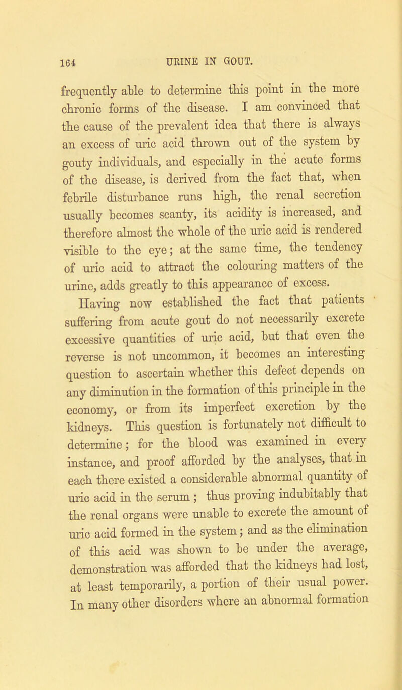 frequently able to determine this point in the more chronic forms of the disease. I am convinced that the cause of the prevalent idea that there is always an excess of uric acid thrown out of the system by gouty individuals, and especially in the acute forms of the disease, is derived from the fact that, when febrile disturbance runs high, the renal secretion usually becomes scanty, its acidity is increased, and therefore almost the whole of the uric acid is rendered visible to the eye j at the same time, the tendency of m’ic acid to attract the colouring matters of the urine, adds greatly to this appearance of excess. Having now established the fact that patients suffering from acute gout do not necessarily excrete excessive quantities of uric acid, but that even the reverse is not uncommon, it becomes an interesting question to ascertain whether this defect depends on any diminution in the formation of this principle in the economy, or from its imperfect excretion by the Iddneys. This question is fortunately not difficult to determine; for the blood was examined in every instance, and proof afforded by the analyses, that in each there existed a considerable abnormal quantity of uric acid in the serum; thus proving indubitably that the renal organs were unable to excrete the amount of uric acid formed in the system; and as the ehmination of this acid was shown to be under the average, demonstration was afforded that the Iddneys had lost, at least temporarily, a portion of their usual power. In many other disorders where an abnormal formation