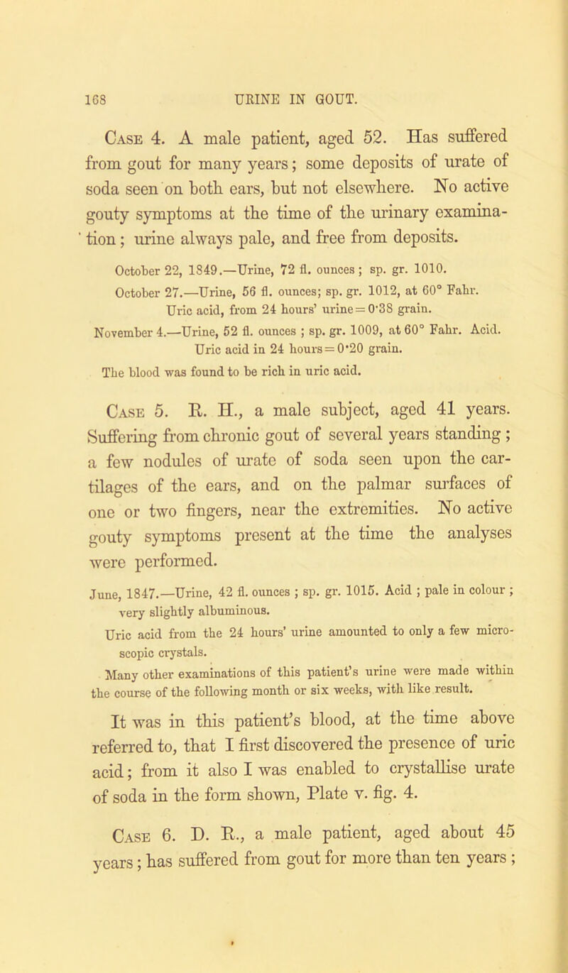 Case 4. A male patient, aged 52. Has suffered from gout for many years; some deposits of urate of soda seen on both, ears, but not elsewhere. Ho active gouty symptoms at the time of the urinary examina- ' tion; urine always pale, and free from deposits. October 22, 1849.—Urine, 72 fl. ounces; sp. gr. 1010. October 27.—Urine, 56 fl. ounces; sp. gr. 1012, at 60° Fabr. Uric acid, from 24 hours’ urine=0'3S grain. November 4.—Urine, 52 fl. ounces ; sp. gr. 1009, at 60° Fahr. Acid. Uric acid in 24 hours = 0'20 grain. The blood was found to be rich in uric acid. Case 5. E. H., a male subject, aged 41 years. Suffering from chronic gout of several years standing ; a few nodules of urate of soda seen upon the car- tilages of the ears, and on the palmar snrfaces of one or two fingers, near the extremities. Ho active gouty symptoms present at the time the analyses were performed. June, 1847.—Urine, 42 fl. ounces ; sp. gr. 1015. Acid ; pale in colour ; very slightly albuminous. Uric acid from the 24 hours’ urine amounted to only a few micro- scopic crystals. Many other examinations of this patient’s urine were made within the course of the following month or six weeks, with like result. It was in this patient’s blood, at the time above referred to, that I first discovered the presence of uric acid; from it also I was enabled to crystallise urate of soda in the form shown, Plate v. fig. 4. Case 6. D. E., a male patient, aged about 45 years; has suffered from gout for more than ten years ;