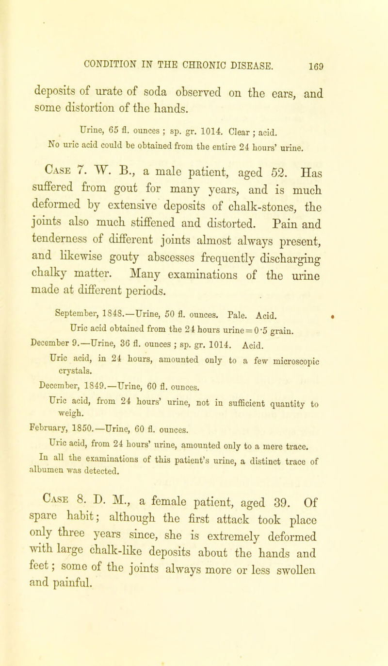 deposits of urate of soda observed on the ears, and some distortion of the hands. Urine, 65 fl. ounces ; sp. gr. 1014. Clear ; acid. No uric acid could be obtained from the entire 24 hours’ urine. Case 7. W. B., a male patient, aged 52. Has suffered from gout for many years, and is much deformed by extensive deposits of chalk-stones, the joints also much stiffened and distorted. Pain and tenderness of different joints almost always present, and likewise gouty abscesses frequently discharging chalky matter. Many examinations of the urine made at different periods. September, 1848.—Urine, 50 fl. ounces. Pale. Acid. Uric acid obtained from the 24 hours urine = 0'5 grain. December 9.—Urine, 36 fl. ounces ; sp. gr. 1014. Acid. Uric acid, in 24 hours, amounted only to a few microscopic crystals. December, 1849.—Urine, 60 fl. ounces. Uric acid, from 24 hours urine, not in suiBcient quantity to weigh. February, 1850.—Urine, 60 fl. ounces. Uric acid, from 24 hours’ urine, amounted only to a mere trace. In all the examinations of this patient’s urine, a distinct trace of albumen was detected. Case 8. D. M., a female patient, aged 39. Of spare habit; although the first attack took place only three years since, she is extremely deformed with large chalk-Hke deposits about the hands and feet, some of the joints always more or loss swollen and painful.