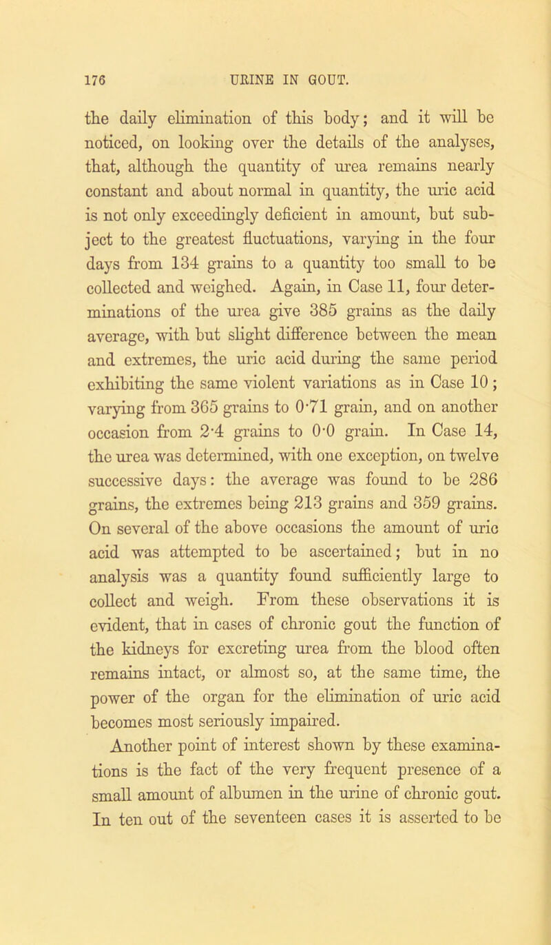 the daily elimination of this body; and it will he noticed, on looking over the details of the analyses, that, although the quantity of urea remains nearly constant and about normal in quantity, the uric acid is not only exceedingly deficient in amount, but sub- ject to the greatest fiuctuations, varying in the four days from 134 grains to a quantity too small to be collected and weighed. Again, in Case 11, four deter- minations of the urea give 385 grains as the daily average, with but slight difference between the mean and extremes, the uric acid during the same period exhibiting the same violent variations as in Case 10 ; varying from 365 grains to 0’71 grain, and on another occasion from 2'4 grains to 0-0 grain. In Case 14, the urea was determined, with one exception, on twelve successive days: the average was found to be 286 grains, the extremes being 213 grains and 359 grains. On several of the above occasions the amount of uric acid was attempted to be ascertained; but in no analysis was a quantity found sufficiently large to collect and weigh. From these observations it is evident, that in cases of chronic gout the function of the kidneys for excreting urea from the blood often remains intact, or almost so, at tbe same time, the power of the organ for the elimination of uric acid becomes most seriously impaired. Another point of interest shown by these examina- tions is the fact of the very frequent presence of a small amount of albumen in the urine of chronic gout. In ten out of the seventeen cases it is asserted to be