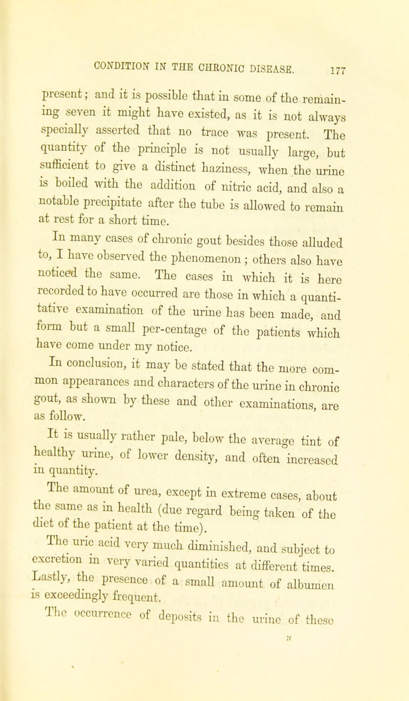 present; and it is possible that in some of the remain- ing seven it might have existed, as it is not always specially asserted that no trace was jircsent. The quantity of the principle is not usually large, but sufficient to give a distinct haziness, when the urine is hoHed with the addition of nitric acid, and also a notable precipitate after the tube is allowed to remain at rest for a short time. In many cases of chronic gout besides those alluded to, I have observed the phenomenon ; others also have noticed the same. The cases in which it is here recorded to have occurred are those in which a quanti- tative examination of the urine has been made, and form but a small per-centage of the patients which have come under my notice. In conclusion, it may be stated that the more com- mon appearances and characters of the urine in chronic gout, as shown by these and other examinations, are as foUow. It IS usually rather pale, below the average tint of healthy urine, of lower density, and often increased in quantity. The amount of urea, except in extreme cases, about t e same as in health (due regard being taken of the diet of the patient at the time). The uric acid very much diminished, and subject to excretion in very varied quantities at different times. Lastly, the presence of a small amount of albumen IS exceedingly frequent. Tbe occurrence of deposits in the urine of those