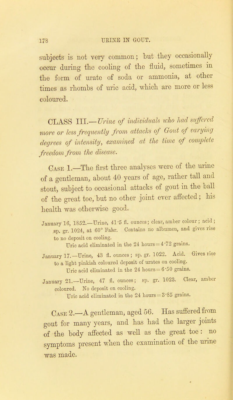 subjects is not very common; but tbey occasionally occur during the cooling of the fluid, sometimes in tbe form of urate of soda or ammonia, at other times as rbombs of uric acid, wbicb are more or less coloured. CLASS III.— Urine of individuals who had suffered more or less frequently from attacks of Gout of varyiny degrees of intensity, examined at the time of complete freedom from the disease. Case 1.—Tbe first three analyses were of tbe urine of a gentleman, about 40 years of age, rather tall and stout, subject to occasional attacks of gout in tbe ball of tbe great toe, but no other joint ever affected; bis health was otherwise good. January 16, 1852.—Urine, 41-5 fl. ounces; clear, amber colour; acid; sp. gr. 1024, at 60° Falir. Contains no albumen, and gives rise to no deposit on cooling. Uric acid eliminated in tbe 24 hours = 4'72 grains. January 17.—Urine, 43 fl. ounces ; sp. gr. 1022. Acid. Gives rise to a light pinkish coloured deposit of urates on cooling. Uric acid eliminated in the 24 hours= 6-50 grains. January 21.—Uriue, 47 fl. ounces; sp. gr. 1023. Clear, amber coloured. No deposit on cooling. Uric acid eliminated in the 24 hours = 3‘85 grains. Case 2.—A gentleman, aged 56. Has suffered from gout for many years, and has had the larger joints of the body affected as well as the great toe; no symptoms present when the examination of the urine was made.