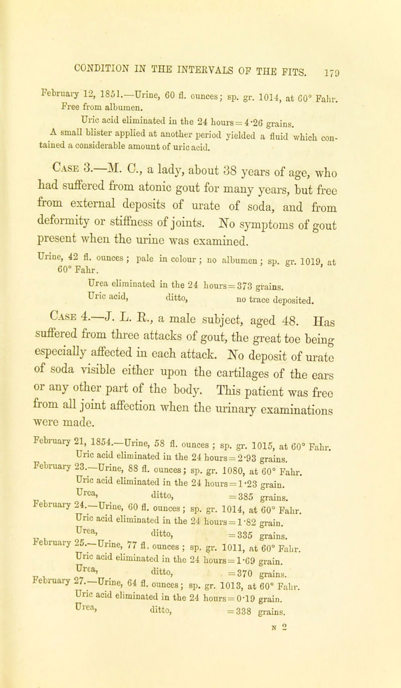 February 12, 1851.—Urine, 60 il. ounces; sp. gr. 101-1, at 60° Fahr. Free from albumen. Uric acid eliminated in the 21 hours = 1-26 grains. A small blister applied at another period yielded a fluid which con- tained a considerable amount of uric acid. Case 3.—31. C., a lady, about 38 years of age, who had suffered from atonic gout for many years, hut free from external deposits of m’ate of soda, and from deformity or stiffness of joints. No symptoms of gout present when the urine was examined. Urine, 42 fl. ounces ; pale in colour ; no albumen; sp. er 1019 at 60° Fahr. ’ Urea eliminated in the 24 hours = 373 grains. Uric acid, ditto, no trace deposited. Case 4.—J. L. R., a male subject, aged 48. Has suffered from tkree attacks of gout, the great toe being especiaUy affected in each attack. No deposit of m^ate of soda visible either upon the cartilages of the ears or any other part of the body. This patient was free from all joint affection when the urinary examinations were made. February 21, 1851.—Urine, 58 fl. ounces ; sp. gr. 1015, at 60° Fahr. Uric acid eUminated in the 24 hours = 2-93 grains. February 23.—Urine, 88 fl. ounces; sp. gr. 1080, at 60° Fain-. Uric acid eliminated in the 24 hours=l-23 gi-ain. Urea, ditto, =385 grains, ebruai-y 24.—Urine, 60 fl. ounces; sp. gr. 1014, at 60° Fahr. Uric acid eliminated in the 24 hours = 1'82 grain. ■u u . ditto, =335 grains, e ruary *.5.—Urine, 77 fl. ounces ; sp. gr. 1011, .at 60° Fahr. Uric acid eliminated in the 24 hours = 1-69 grain. T7 u- . ditto, =370 grains. February 27.—Urine, 64 fl. ounces; sp. gr. 1013, at 60° Fahr. Uric acid eliminated in the 24 hours = 0-19 grain. ditto, =338 grains. N 2