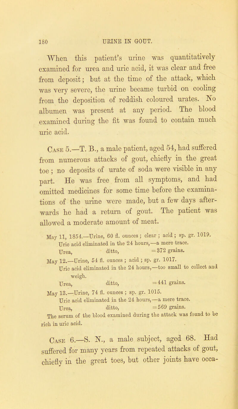 AYhen this patient’s nrine was quantitatively examined for urea and uric acid, it was clear and free from deposit; hut at th.e time of th.e attack, which was very severe, the urine became turbid on cooling from the deposition of reddish coloured urates. No albumen was present at any period. The blood examined during the fit was found to contain much ru’ic acid. Case 5.—T. B., a male patient, aged 54, had suffered from numerous attacks of gout, chiefly in the great toe ; no deposits of urate of soda were visible in any part. He was free from all symptoms, and had omitted medicines for some time before the examina- tions of the ui'lne were made, hut a few days after- wards he had a return of gout. The patient was allowed a moderate amount of meat. May 11, 1854.—Urine, 60 fl. ounces ; clear ; acid ; sp. gr. 1019. Uric acid eliminated in the 24 hours,—a mere trace. Urea, ditto, =372 grains. May 12.—Urine, 54 fl. ounces ; acid ; sp. gr. 1017. Uric acid eliminated in the 24 hours,—too small to collect and weigh. Urea, ditto, =441 grains. May 13.—Urine, 74 fl. ounces ; sp. gr. 1015. Uric acid eliminated in the 24 hours,—a mere trace. Urea, ditto, =569 grains. The serum of the hlood examined during the attack was found to be rich in uric acid. 6.—S. N., a male subject, aged 68. Had suffered for many years from repeated attacks of gout, chiefly in the great toes, hut other joints have occa-