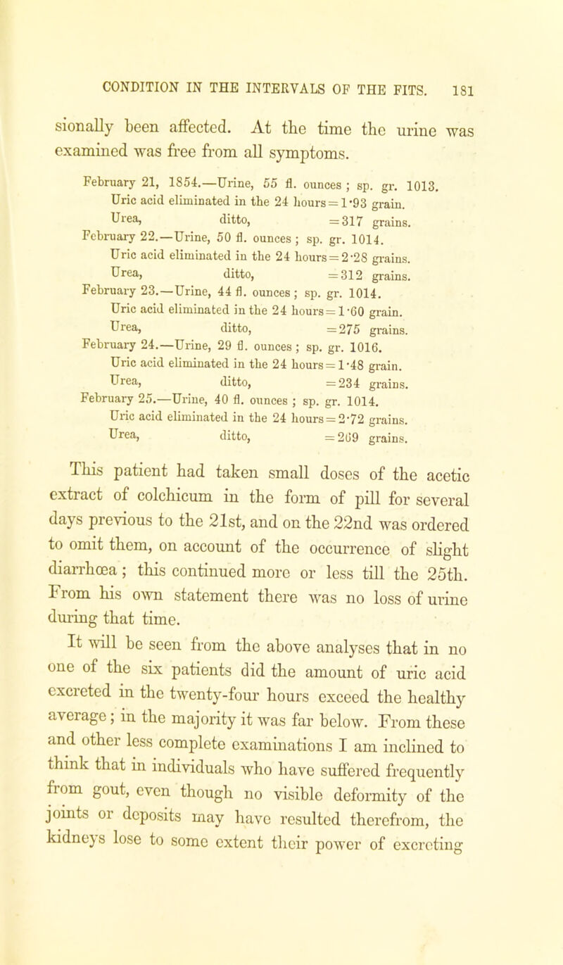 sionally been affected. At tbe time the urine was examined was free from all symptoms. February 21, 1854.—Urine, 55 fl. ounces ; sp. gr. 1013. Uric acid eliminated in tbe 24 hours = 1 '93 grain. Urea, ditto, =317 grains. Fcbi-uary 22.—Urine, 50 fl. ounces; sp. gr. 1014. Uric acid eliminated in the 24 hours = 2-28 gi-ains. Hrea, ditto, =312 grains. February 23.—Urine, 44 fl. ounces; sp. gr. 1014. Uric acid eliminated in the 24 hours=l-60 grain. Urea, ditto, =275 grains. February 24.—Urine, 29 fl. ounces; sp. gr. 1016. Uric acid eliminated in the 24 hours = 1-48 gi-ain. Urea, ditto, =234 grains. February 25.—Urine, 40 fl. ounces ; sp. gr. 1014. Uric acid eliminated in tbe 24 hours = 2-72 grains. Urea, ditto, =269 grains. This patient had taken small doses of the acetic extract of colchicum in the form of pill for several days previous to the 21st, and on the 22nd was ordered to omit them, on account of the occurrence of slight diarrhoea; this continued more or less till the 25th. From his own statement there was no loss of urine during that time. It will be seen from the above analyses that in no one of the six patients did the amount of uric acid excreted in the twenty-fom’ hours exceed the healthy average, in the majority it was far below. From these and other less complete examinations I am inclined to think that in individuals who have suffered frequently from gout, even though no visible deformity of the joints or deposits may have resulted therefrom, the kidnejs lose to some extent their power of excreting