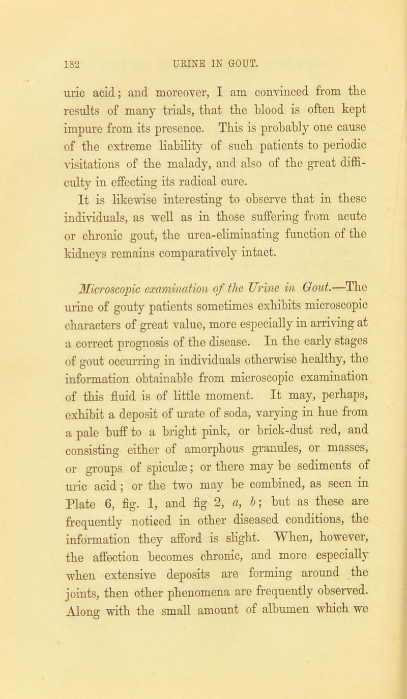 uric acid; and moreover, I am comdnced from tlie results of many trials, tliat the blood is often kept impure from its presence. This is probably one cause of the extreme liabilit}^ of such patients to periodic visitations of the malady, and also of the great diffi- culty in effecting its radical cure. It is likewise interesting to observe that in these individuals, as well as in those suffering from acute or chronic gout, the urea-eliminating function of the Iddneys remains comparatively intact. Microscopic examination of the Urine in Gout.—The urine of gouty patients sometimes exhibits microscopic characters of great value, more especially in arriving at a correct prognosis of the disease. In the early stages of gout occurring in individuals otherwise healthy, the information obtainable from microscopic examination of this fluid is of little moment. It may, perhaps, exhibit a deposit of mate of soda, varying in hue from a pale huff to a bright pinlc, or brick-dust red, and consisting either of amorphous granules, or masses, or groups of spiculse; or there may be sediments of ui’ic acid; or the two may be combined, as seen in Plate 6, flg. I, and flg 2, a, b; but as these are frequently noticed in other diseased conditions, the information they afford is slight. When, however, the affection becomes chronic, and more especially when extensive deposits are forming around the joints, then other phenomena are fi’equently observed. Along with the small amount of albumen which we